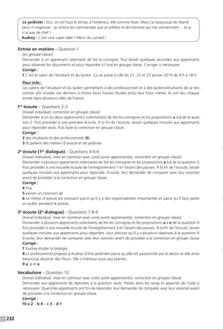 232
Le jardinier : Oui, on est tout le temps à l’extérieur, été comme hiver. Mais j’ai beaucoup de liberté
pour m’organiser : je choisis les commandes que je préfère et les horaires qui me conviennent… et je
n’ai pas de chef !
Audrey : C’est une super idée ! Merci du conseil !
Entrée en matière – Question 1
[en groupe classe]
Demander à un apprenant volontaire de lire la consigne. Puis laisser quelques secondes aux apprenants
pour observer les documents et pour répondre à l’oral en groupe classe. Corriger si nécessaire.
Corrigé :
1 C’est le salon de l’étudiant et du lycéen. Ça se passe à Lille les 21, 22 et 23 janvier 2016 de 9 h à 18 h.
Pour info :
Les salons de l’étudiant et du lycéen permettent à des professionnels et à des lycéens / étudiants de se ren-
contrer afin d’aider ces derniers à choisir leurs futures études et / ou leur futur métier. Ils ont lieu chaque
année dans plusieurs villes de France.
1re
écoute – Questions 2-3
[travail individuel, correction en groupe classe]
Demander à un ou deux apprenant(s) volontaire(s) de lire les consignes et les propositions a à c de la ques-
tion 2. Puis procéder à une première écoute. À la fin de l’écoute, laisser quelques minutes aux apprenants
pour répondre seuls. Puis faire la correction en groupe classe.
Corrigé :
2 des étudiants et des professionnels (b).
3 Ils parlent des métiers d’avocat et de jardinier.
2e
écoute (1er
dialogue) – Questions 4-5-6
[travail individuel, mise en commun avec un(e) autre apprenant(e), correction en groupe classe]
Demander à plusieurs apprenants volontaires de lire les consignes et les propositions a à c de la question 5.
Puis procéder à une nouvelle écoute de l’enregistrement 1 en faisant des pauses. À la fin de l’écoute, laisser
quelques minutes aux apprenants pour répondre. Ensuite, leur demander de comparer avec leur voisin(e)
avant de procéder à la correction en groupe classe.
Corrigé :
4 Vrai
5 passer un concours (c)
6 Le métier d’avocat est stressant parce qu’il y a des responsabilités importantes et parce qu’il faut parler
en public pendant le procès.
3e
écoute (2e
dialogue) – Questions 7-8-9
[travail individuel, mise en commun avec un(e) autre apprenant(e), correction en groupe classe]
Demander à plusieurs apprenants volontaires de lire les consignes et les propositions a à e de la question 9.
Puis procéder à une nouvelle écoute de l’enregistrement 2 en faisant des pauses. À la fin de l’écoute, laisser
quelques minutes aux apprenants pour répondre. Leur préciser qu’il y a plusieurs réponses à la question 9.
Ensuite, leur demander de comparer avec leur voisin(e) avant de procéder à la correction en groupe classe.
Corrigé :
7 Audrey étudie la biologie.
8 Le professionnel propose à Audrey d’être jardinière parce qu’elle est passionnée par le dessin et elle aime
beaucoup dessiner des fleurs. Elle s’intéresse aussi aux plantes.
9 a, c et e
Vocabulaire – Question 10
[travail individuel, mise en commun avec un(e) autre apprenant(e), correction en groupe classe]
Demander aux apprenants de répondre à la question seuls. Passer dans les rangs et apporter de l’aide si
nécessaire. Quand les apprenants ont fini de répondre, leur demander de comparer avec leur voisin(e) avant
de procéder à la correction en groupe classe.
Corrigé :
10 a 2 – b 4 – c 3 – d 1
 