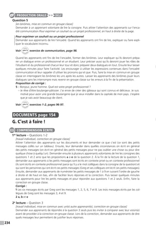 234
Question 5
[en binômes, mise en commun en groupe classe]
Demander à un apprenant volontaire de lire la consigne. Puis attirer l’attention des apprenants sur l’enca-
dré communication Pour exprimer un souhait ou un projet professionnel, en haut à droite de la page.
Pour exprimer un souhait ou un projet professionnel
Demander aux apprenants de lire l’encadré. Quand les apprenants ont fini de lire, expliquer ou faire expli-
quer le vocabulaire inconnu.
Voir
Cahier
d 
’activit
és
unité 10
exercice de communication, page 98.
Quand les apprenants ont fini de lire l’encadré, former des binômes. Leur expliquer qu’ils devront prépa-
rer un dialogue entre un professionnel et un étudiant. Leur préciser aussi qu’ils devront jouer les rôles de
l’étudiant et du professionnel chacun leur tour et donc préparer deux dialogues en tout. Ensuite leur laisser
quelques minutes pour faire l’activité. Les encourager à utiliser les expressions contenues dans l’encadré
communication et leur rappeler d’utiliser les pronoms qui et que. Puis, faire la mise en commun en groupe
classe en interrogeant les binômes les uns après les autres. Laisser les apprenants des binômes jouer leurs
dialogues sans les interrompre mais revenir en groupe classe sur les erreurs à la fin de la présentation.
Proposition de corrigé :
5 – Bonjour, jeune homme. Quel est votre projet professionnel ?
– Je rêve d’être boulanger-pâtissier. J’ai envie de créer des gâteaux qui sont connus et délicieux. Je suis
motivé pour avoir une grande boulangerie que je veux installer dans la capitale de mon pays. J’espère
que je vais avoir beaucoup de client.
Voir
Cahier
d 
’activit
és
unité 10
exercices 1-2, pages 96-97.
DOCUMENTS  page 154
G. C’est à faire !
1re
lecture – Questions 1-2
[travail individuel, correction en groupe classe]
Attirer l’attention des apprenants sur les documents et leur demander ce que c’est (ce sont des petits
messages collés sur un tableau). Ensuite, leur demander dans quelles circonstances on écrit en général
des petits messages (on écrit en général des petits messages pour ne pas oublier une chose ou pour dire
quelque chose à quelqu’un). Demander ensuite à plusieurs apprenants volontaires de lire les consignes des
questions 1 et 2 ainsi que les propositions a à e de la question 2. À la fin de la lecture de la question 1,
demander aux apprenants si les petits messages sont écrits en contexte privé ou en contexte professionnel
(ils sont écrits en contexte professionnel parce qu’il y a le mot collègues dans la consigne de la question) et
qui sont les personnes qui ont écrit ces petits messages (Greg et ses collègues ont écrit ces petits messages).
Ensuite, demander aux apprenants de numéroter les petits messages de 1 à 9 en suivant l’ordre de gauche
à droite et de haut en bas, afin de faciliter leurs réponses et la correction. Puis laisser quelques minutes
aux apprenants pour lire les petits messages et pour répondre aux questions 1 et 2 seuls. Enfin, faire la
correction en groupe classe.
Corrigé :
1 Les six messages écrits par Greg sont les messages 1, 2, 5, 6, 7 et 8. Les trois messages écrits par les col-
lègues de Greg sont les messages 3, 4 et 9.
2 a, b et e
2e
lecture – Question 3
[travail individuel, mise en commun avec un(e) autre apprenant(e), correction en groupe classe]
Demander aux apprenants de répondre à la question 3 seuls puis les inviter à comparer avec leur voisin(e)
avant de procéder à la correction en groupe classe. Lors de la correction, demander aux apprenants de dire
quels messages leur permettent de justifier leurs réponses.
PRODUCTION ORALE DELF
COMPRÉHENSION ÉCRITE
 