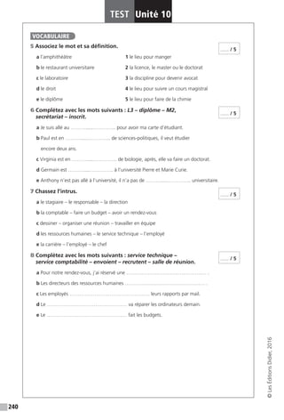 240
TEST Unité 10
©LesÉditionsDidier,2016
5 Associez le mot et sa définition.
a l’amphithéâtre			 1 le lieu pour manger
b le restaurant universitaire		 2 la licence, le master ou le doctorat
c le laboratoire				 3 la discipline pour devenir avocat
d le droit				 4 le lieu pour suivre un cours magistral
e le diplôme				 5 le lieu pour faire de la chimie
6 Complétez avec les mots suivants : L3 – diplôme – M2,
secrétariat – inscrit.
a Je suis allé au ……….....………….. pour avoir ma carte d’étudiant.
b Paul est en ……….....………….. de sciences-politiques, il veut étudier
encore deux ans.
c Virginia est en ……….....………….. de biologie, après, elle va faire un doctorat.
d Germain est ……….....………….. à l’université Pierre et Marie Curie.
e Anthony n’est pas allé à l’université, il n’a pas de ……….....………….. universitaire.
7 Chassez l’intrus.
a le stagiaire – le responsable – la direction
b la comptable – faire un budget – avoir un rendez-vous
c dessiner – organiser une réunion – travailler en équipe
d les ressources humaines – le service technique – l’employé
e la carrière – l’employé – le chef
8 Complétez avec les mots suivants : service technique –
service comptabilité – envoient – recrutent – salle de réunion.
a Pour notre rendez-vous, j’ai réservé une ………………………………………… .
b Les directeurs des ressources humaines ………………………………………… .
c Les employés ………………………………………… leurs rapports par mail.
d Le ………………………………………… va réparer les ordinateurs demain.
e Le ………………………………………… fait les budgets.
VOCABULAIRE
...... / 5
...... / 5
...... / 5
...... / 5
 