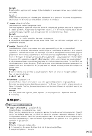 243
unité11Augrandair
Corrigé :
1 Les Franciliens sont interrogés au sujet de leur installation à la campagne et sur leurs motivations pour
s’y installer.
Au fait !
Lire ou faire lire le contenu de l’encadré après la correction de la question 1. Puis inviter les apprenants à
situer Paris et l’Île-de-France sur le rabat I de la couverture du livre élève.
1re
écoute – Questions 2-3-4
[travail individuel, correction en groupe classe]
Demander à plusieurs apprenants volontaires de lire les consignes des questions ainsi que les propositions
a à c de la question 2. Puis procéder à une première écoute. À la fin de l’écoute, laisser quelques minutes
aux apprenants pour répondre seuls. Enfin, procéder à la correction en groupe classe.
Corrigé :
2 une émission de radio (a)
3 Le sujet est : les citadins qui veulent aller vivre à la campagne.
4 Les personnes interrogées vivent en ville, Marie habite à Paris. Les personnes interrogées ne sont pas
contentes de leurs vies.
2e
écoute – Questions 5-6
[travail individuel, mise en commun avec un(e) autre apprenant(e), correction en groupe classe]
Demander à un apprenant volontaire de lire la consigne et l’exemple de la question 5. Puis inviter les
apprenants à consulter une nouvelle fois le sondage. S’assurer de la compréhension des critères qui y sont
présentés en demandant aux apprenants de donner des exemples de phénomènes météorologiques, de
loisirs ou de moyens de transport, entre autres. Ensuite, demander à un autre apprenant volontaire de lire
la consigne et les propositions a à c et 1 à 4 de la question 6. Bien faire remarquer aux apprenants qu’il y
a trois personnes et quatre expressions et qu’une personne dit donc deux expressions. Puis procéder à une
deuxième écoute en faisant des pauses. À la fin de l’écoute, laisser quelques minutes aux apprenants pour
répondre seuls. Puis, leur demander de comparer avec leur voisin(e) avant de procéder à la correction en
groupe classe.
Corrigé :
5 Marie → le temps libre, la météo, les prix, le logement – Karim → le temps de transport quotidien –
Paul → le logement, les loisirs
6 a 3 et 1 – b 4 – c 2
Vocabulaire – Questions 7-8
[travail individuel, mise en commun avec un(e) autre apprenant(e), correction en groupe classe]
Demander aux apprenants de répondre aux questions 7 et 8 seuls. Passer dans les rangs et apporter de
l’aide si nécessaire. Puis, leur demander de comparer avec leur voisin(e) avant de procéder à la correction
en groupe classe.
Corrigé :
7 les mots positifs sont : agréable, calme, reposant. Les mots négatifs sont : déprimant, stressant.
8 bouchon (a)
B. On part ?
1re
lecture (document a) – Questions 1-2-3
[travail individuel, correction en groupe classe]
Attirer l’attention des apprenants sur le document a et leur demander de quel type de document il s’agit (il
s’agit d’une feuille de papier avec des listes). Puis, demander à plusieurs apprenants volontaires de lire les
consignes des questions 1, 2 et 3 ainsi que les propositions a à c de la question 3. Ensuite, laisser quelques
minutes aux apprenants pour lire le document a et pour répondre aux questions seuls. Enfin, procéder à la
correction en groupe classe.
Corrigé :
1 Mariette et Manu ont écrit ces listes.
2 Ces listes parlent des raisons du départ de la ville de Mariette et de Manu.
3 a Mariette – b Manu – c Mariette
COMPRÉHENSION ÉCRITE
 