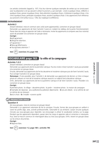 247
unité11Augrandair
Les articles contractés (rappel) p. 167). Puis leur donner quelques exemples de verbes qui se construisent
avec la préposition à et qui peuvent utiliser le pronom y, par exemple : croire à quelque chose, réfléchir à
quelque chose, penser à quelque chose, faire attention à quelque chose, s’intéresser à quelque chose, s’ins-
crire à quelque chose, participer à quelque chose, assister à quelque chose. Si les apprenants font référence
aux pronoms COI lui / leur (vus p. 139), leur expliquer la différence.
ENTRAÎNEMENT
Activité 2
[travail individuel, mise en commun avec un(e) autre apprenant(e), correction en groupe classe]
Demander aux apprenants de faire l’activité 2 seuls en s’aidant du tableau de la partie Fonctionnement.
Passer dans les rangs et apporter de l’aide si nécessaire. Inviter les apprenants à comparer avec leur voisin(e)
avant de procéder à la correction en groupe classe.
Corrigé :
2 a Ils y pensent.
b Elle y fait attention.
c Tu y penses ?
d Nous y réfléchissons.
e Vous y faites attention ?
Voir
Cahier
d 
’activit
és
unité 11
exercices 3-5, page 104.
VOCABULAIRE  page 163  
la ville et la campagne
Activités 1-2-3
[travail individuel, correction en groupe classe]
Demander aux apprenants de lire la première rubrique. Puis les inviter à faire l’activité 1 seuls puis procéder
à la correction en groupe classe.
Ensuite, demander aux apprenants de lire les deuxième et troisième rubriques puis de faire l’activité 2 seuls.
Puis corriger l’activité 2 en groupe classe.
Remarque : Il sera possible, pour l’activité 2, de demander aux apprenants de donner un titre à chaque
photo en utilisant un mot de la troisième rubrique associé à un adjectif de la deuxième rubrique.
Enfin, demander aux apprenants de lire la quatrième rubrique et de faire l’activité 3 seuls. Procéder à la
correction en groupe classe.
Corrigé :
1 première photo : le village – deuxième photo : le jardin – troisième photo : la maison de campagne
2 Exemples de réponses : a La pollution / La pollution déprimante – b Les prix élevés – c Le rythme de vie /
Le rythme de vie stressant
3 a un choix – b s’installe – c avons quitté
Question 4
[en sous-groupes, mise en commun en groupe classe]
Demander à un apprenant volontaire de lire la consigne. Ensuite, former des sous-groupes en veillant à
varier les profils (âge, sexe, activité professionnelle, nationalité le cas échéant). Laisser ensuite quelques
minutes aux sous-groupes pour répondre. Les encourager à utiliser le vocabulaire contenu sur la page.
Pendant que les apprenants répondent, passer dans les rangs et apporter aide et correction si nécessaire.
Puis, faire la mise en commun en interrogeant deux ou trois sous-groupes. Enfin, revenir en groupe classe
sur les erreurs récurrentes.
Corrigé :
4 Réponse libre.
Voir
Activités
ca
hier + T
NI
unité 11 exercices 1-2, page 106 + activités TNI.
PRODUCTION ORALE
 
