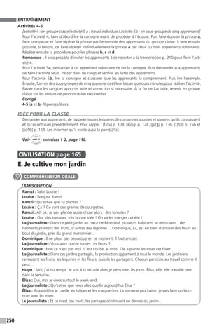 250
ENTRAÎNEMENT
Activités 4-5
[activité 4 : en groupe classe / activité 5 a : travail individuel / activité 5b : en sous-groupe de cinq ­apprenants]
Pour l’activité 4, faire d’abord lire la consigne avant de procéder à l’écoute. Puis faire écouter la phrase a,
faire une pause et faire répéter la phrase par l’ensemble des apprenants du groupe classe. Il sera ensuite
possible, si besoin, de faire répéter individuellement la phrase a par deux ou trois apprenants volontaires.
Répéter ensuite la procédure pour les phrases b, c et d.
Remarque : Il sera possible d’inviter les apprenants à se reporter à la transcription p. 210 pour faire l’acti-
vité 4.
Pour l’activité 5a, demander à un apprenant volontaire de lire la consigne. Puis demander aux apprenants
de faire l’activité seuls. Passer dans les rangs et vérifier les listes des apprenants.
Pour l’activité 5b, lire la consigne et s’assurer que les apprenants la comprennent. Puis lire l’exemple.
Ensuite, former des sous-groupes de cinq apprenants et leur laisser quelques minutes pour réaliser l’activité.
Passer dans les rangs et apporter aide et correction si nécessaire. À la fin de l’activité, revenir en groupe
classe sur les erreurs de prononciation récurrentes.
Corrigé
4-5 (a et b) Réponses libres.
IDÉE POUR LA CLASSE
Demander aux apprenants de rappeler toutes les paires de consonnes sourdes et sonores qu’ils connaissent
et qu’ils ont vues précédemment. Pour rappel : [f] / [v] p. 108, [k] / [g] p. 128, [ʃ] / [ʒ] p. 136, [t] / [d] p. 156 et
[p] / [b] p. 164. Les informer qu’il existe aussi la paire[s] / [z].
Voir
Cahier
d 
’activit
és
unité 11
exercices 1-2, page 110.
CIVILISATION  page 165
E. Je cultive mon jardin
Transcription
Ramzi : Salut Louise !
Louise : Bonjour Ramzi.
Ramzi : Qu’est-ce que tu plantes ?
Louise : Ça ? Ce sont des graines de courgettes.
Ramzi : Ah ok. Je vais planter autre chose alors : des tomates ?
Louise : Oui, des tomates, très bonne idée ! On va les manger cet été !
La journaliste : Dans ce petit jardin au cœur de Montréal, plusieurs habitants se retrouvent : des
habitants plantent des fruits, d’autres des légumes… Dominique, lui, est en train d’arroser des fleurs au
bout du jardin, près du grand marronnier…
Dominique : Il ne pleut pas beaucoup en ce moment. Il faut arroser.
La journaliste : Vous avez planté toutes ces fleurs ?
Dominique : Non ce n’est pas moi. C’est Louise, je crois. Elle a planté les roses cet hiver.
La journaliste : Dans ces jardins partagés, la production appartient à tout le monde. Les jardiniers
ramassent les fruits, les légumes et les fleurs, puis ils les partagent. Chacun participe au travail comme il
peut…
Hugo : Moi, j’ai du temps. Je suis à la retraite alors je viens tous les jours. Élisa, elle, elle travaille pen-
dant la semaine…
Élisa : Oui, moi je viens surtout le week-end.
La journaliste : Qu’est-ce que vous allez cueillir aujourd’hui Élisa ?
Élisa : Aujourd’hui je cueille les tulipes et les marguerites. La semaine prochaine, je vais faire un bou-
quet avec les roses.
La journaliste : Et ce n’est pas tout : les partages continuent en dehors du jardin…
COMPRÉHENSION ORALE
 