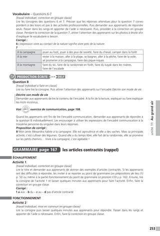 253
unité11Augrandair
Vocabulaire – Questions 6-7
[travail individuel, correction en groupe classe]
Lire les consignes des questions 6 et 7. Préciser que les réponses attendues pour la question 7 corres-
pondent à des loisirs et pas à des activités professionnelles. Puis demander aux apprenants de répondre
seuls. Passer dans les rangs et apporter de l’aide si nécessaire. Puis, procéder à la correction en groupe
classe. Pendant la correction de la question 7, attirer l’attention des apprenants sur les photos à droite afin
d’expliquer le vocabulaire si besoin.
Corrigé :
6 L’expression vivre au contact de la nature signifie vivre près de la nature.
7
À la campagne jouer au foot, jouer à des jeux de société, faire du cheval, camper dans la forêt
À la mer rester à la maison, aller à la plage, se baigner, aller à la pêche, faire de la voile,
se promener à la campagne, faire des pique-niques
À la montagne faire du ski, faire de la randonnée en forêt, faire du kayak dans les rivières,
faire de l’escalade
Question 8
[travail individuel à faire en classe]
Lire ou faire lire la consigne. Puis attirer l’attention des apprenants sur l’encadré Décrire son mode de vie.
Décrire son mode de vie
Demander aux apprenants de lire le contenu de l’encadré. À la fin de la lecture, expliquer ou faire expliquer
les mots inconnus.
Voir
Cahier
d 
’activit
és
unité 11
exercice de communication, page 108.
Quand les apprenants ont fini de lire l’encadré communication, demander aux apprenants de répondre à
la question 8 individuellement. Les encourager à utiliser les expressions de l’encadré communication à la
troisième personne du singulier dans leurs réponses.
Proposition de corrigé :
8 Mon amie Alexandra habite à la campagne. Elle est agricultrice et elle a des vaches. Mais sa principale
activité, c’est cultiver des légumes. Quand elle a du temps libre, elle fait de la randonnée, elle se promène
sur les petits chemins… Vivre à la campagne, c’est agréable !
GRAMMAIRE  page 167  
les articles contractés (rappel)
ÉCHAUFFEMENT
Activité 1
[travail individuel, correction en groupe classe]
Lire le titre et demander aux apprenants de donner des exemples d’articles contractés. Si les apprenants
ont des difficultés à répondre, les inviter à se reporter au point de grammaire Les prépositions de lieu (1)
p. 50 ou même à la partie Fonctionnement du point de grammaire Le pronom COI y p. 162. Ensuite, lire
la consigne de l’activité 1 et laisser quelques minutes aux apprenants pour faire l’activité. Enfin, faire la
correction en groupe classe.
Corrigé :
1 a aux – b du – c au – d pas d’article contracté
FONCTIONNEMENT
Activité 2
[travail individuel, mise en commun en groupe classe]
Lire la consigne puis laisser quelques minutes aux apprenants pour répondre. Passer dans les rangs et
apporter de l’aide si nécessaire. Enfin, faire la correction en groupe classe.
PRODUCTION ÉCRITE DELF
 
