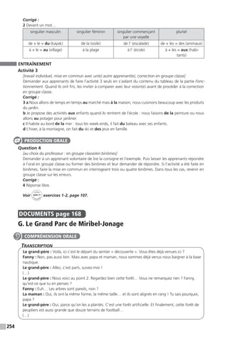 254
Corrigé :
2 Devant un mot…
singulier masculin singulier féminin singulier commençant
par une voyelle
pluriel
de + le = du (kayak) de la (voile) de l’ (escalade) de + les = des (animaux)
à + le = au (village) à la plage à l’ (école) à + les = aux (habi-
tants)
ENTRAÎNEMENT
Activité 3
[travail individuel, mise en commun avec un(e) autre apprenant(e), correction en groupe classe]
Demander aux apprenants de faire l’activité 3 seuls en s’aidant du contenu du tableau de la partie Fonc-
tionnement. Quand ils ont fini, les inviter à comparer avec leur voisin(e) avant de procéder à la correction
en groupe classe.
Corrigé :
3 a Nous allons de temps en temps au marché mais à la maison, nous cuisinons beaucoup avec les produits
du jardin.
b Je propose des activités aux enfants quand ils rentrent de l’école : nous faisons de la peinture ou nous
allons au potager pour jardiner.
c Il habite au bord de la mer : tous les week-ends, il fait du bateau avec ses enfants.
d L’hiver, à la montagne, on fait du ski et des jeux en famille.
Question 4
[au choix du professeur : en groupe classe/en binômes]
Demander à un apprenant volontaire de lire la consigne et l’exemple. Puis laisser les apprenants répondre
à l’oral en groupe classe ou former des binômes et leur demander de répondre. Si l’activité a été faite en
binômes, faire la mise en commun en interrogeant trois ou quatre binômes. Dans tous les cas, revenir en
groupe classe sur les erreurs.
Corrigé :
4 Réponse libre.
Voir
Cahier
d 
’activit
és
unité 11
exercices 1-2, page 107.
DOCUMENTS  page 168
G. Le Grand Parc de Miribel-Jonage
Transcription
Le grand-père : Voilà, ici c’est le départ du sentier « découverte ». Vous êtes déjà venues ici ?
Fanny : Non, pas aussi loin. Mais avec papa et maman, nous sommes déjà venus nous baigner à la base
nautique.
Le grand-père : Allez, c’est parti, suivez-moi !
(…)
Le grand-père : Nous voici au point 2. Regardez bien cette forêt… Vous ne remarquez rien ? Fanny,
qu’est-ce que tu en penses ?
Fanny : Euh… Les arbres sont pareils, non ?
La maman : Oui, ils ont la même forme, la même taille… et ils sont alignés en rang ! Tu sais pourquoi,
papa ?
Le grand-père : Oui, parce qu’on les a plantés. C’est une forêt artificielle. Et finalement, cette forêt de
peupliers est aussi grande que douze terrains de football…
(…)
PRODUCTION ORALE
COMPRÉHENSION ORALE
 