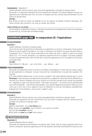 256
Vocabulaire – Question 5
[travail individuel, mise en commun avec un(e) autre apprenant(e), correction en groupe classe]
Demander à un apprenant volontaire de lire la consigne de la question. Puis laisser quelques minutes aux
apprenants pour répondre seuls. Puis, les inviter à comparer avec leur voisin(e) avant de procéder à la cor-
rection en groupe classe.
Corrigé :
4 Le sentier, la forêt, les arbres, les peupliers, le lac, les oiseaux, les espèces d’oiseaux aquatiques, des
hérons cendrés, des cormorans, l’air, l’eau, le ruisseau, les champs.
IDÉE POUR LA CLASSE
Faire travailler le vocabulaire la nature p. 169 après les questions de compréhension orale et de vocabulaire
du document G, Le Grand Parc de Miribel-Jonage.
GRAMMAIRE  page 168  
la comparaison (3) : l’équivalence
ÉCHAUFFEMENT
Activité 1
[travail individuel, correction en groupe classe]
Lire le titre du point de grammaire et demander aux apprenants ce qu’est la comparaison et plus particu-
lièrement ce que signifie l’équivalence. Les inviter si nécessaire à se reporter aux points de grammaire La
comparaison (1) p. 119 (où la notion d’équivalence est traitée avec aussi + adjectif + que) et La compa-
raison (2) p. 161. Ensuite, demander à un apprenant volontaire de lire la consigne. Puis laisser quelques
minutes aux apprenants pour faire l’activité seuls. Quand les apprenants ont fini, procéder à la correction
en groupe classe.
Corrigé :
1 a la même (x 2) – b aussi … que – c le même … que – d aussi … que
FONCTIONNEMENT
Demander aux apprenants de lire le contenu du tableau individuellement. Passer dans les rangs et appor-
ter des explications si nécessaire. S’assurer ensuite de leur compréhension en posant des questions. Par
exemple :
• On utilise le / la / les même(s) avec un nom ou avec un adjectif ? (On utilise le / la / les même(s) avec un nom.)
Remarque : Faire remarquer aux apprenants que pareil est un adjectif et a donc des formes différentes au
masculin et au féminin singuliers ainsi qu’au masculin et au féminin pluriels et leur donner des exemples
(ex. : Regarde ton stylo, mon stylo est pareil !, Nos stylos sont pareils. – Ta montre est très perfectionnée,
ma montre est pareille. – Nos montres sont pareilles.). Leur signaler également que pareil s’utilise seul, qu’il
n’est suivi ni d’un nom ni d’un adjectif et qu’on le différencie en cela des formulations précédemment
évoquées (le / la / les même(s) + nom et aussi + adjectif + que).
ENTRAÎNEMENT
Activité 2
[travail individuel, mise en commun avec un(e) autre apprenant(e), correction en groupe classe]
Demander aux apprenants de faire l’activité seuls. Puis, les inviter à comparer avec leur voisin(e) avant de
procéder à la correction en groupe classe.
Corrigé :
2 a Ils se ressemblent : ils ont les mêmes yeux.
b Nos maisons sont pareilles : deux chambres, une cuisine et un jardin.
c Ils vont dans le même camping.
d Son jardin est aussi grand que notre maison !
Question 3
[travail individuel à faire en classe]
Demander aux apprenants de répondre à la question seuls. Passer dans les rangs et apporter aide et cor-
rection si nécessaire. Quand les apprenants ont fini de répondre, demander éventuellement à deux ou trois
PRODUCTION ÉCRITE
 
