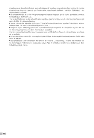260
• Les lagons de Nouvelle-Calédonie sont délimités par le plus long ensemble corallien continu du monde.
Cet ensemble abrite des coraux et une faune marine exceptionnels. Le lagon s’étend sur 23 400 km², c’est
le plus grand du monde.
• Le centre historique de la ville d’Avignon comporte le palais des papes qui est la plus grande des construc-
tions gothiques du Moyen Âge.
• Le lac de Chalain est un lac naturel, le plus grand du département du Jura. Il est entouré de falaises cal-
caires de 60 à 80 mètres de hauteur.
• Sousse est une ville portuaire située dans l’Est de la Tunisie et ouverte sur le golfe d’Hammamet, en mer
Méditerranée. Elle est aussi appelée « la perle du Sahel ».
• Les palais royaux d’Abomey constituent un musée historique qui permet de comprendre le passé des rois
du Dahomey, ancien royaume dont Abomey était la capitale.
• Le Parc national du Gros-Morne au Canada est situé sur l’île de Terre-Neuve. Il est réputé pour la richesse
de sa géologie.
• La grotte Chauvet-Pont-d’Arc est une grotte paléolithique ornée de peintures et de gravures vieilles d’en-
viron 36 000 ans.
• Les vignobles de Saint-Émilion sont des témoins de l’histoire. La viticulture y a en effet été introduite par
les Romains puis s’est intensifiée au cours du Moyen Âge. Ils sont situés dans la région de Bordeaux, dans
le Sud-Ouest de la France.
 
