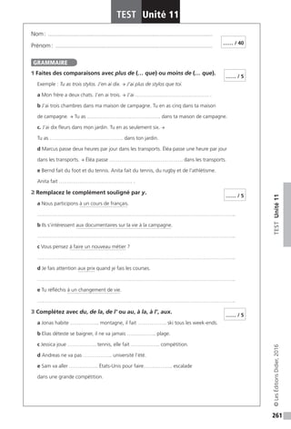 261
TESTUnité11
TEST Unité 11
©LesÉditionsDidier,2016
Nom : �������������������������������������������������������������������������������������������������������������������
Prénom : ��������������������������������������������������������������������������������������������������������������
1 Faites des comparaisons avec plus de (… que) ou moins de (… que).
Exemple : Tu as trois stylos. J’en ai dix. → J’ai plus de stylos que toi.
a Mon frère a deux chats. J’en ai trois. → J’ai ……………………………………. .
b J’ai trois chambres dans ma maison de campagne. Tu en as cinq dans ta maison
de campagne. → Tu as ……………………………………. dans ta maison de campagne.
c. J’ai dix fleurs dans mon jardin. Tu en as seulement six. →
Tu as ……………………………………. dans ton jardin.
d Marcus passe deux heures par jour dans les transports. Éléa passe une heure par jour
dans les transports. → Éléa passe ……………………………………. dans les transports.
e Bernd fait du foot et du tennis. Anita fait du tennis, du rugby et de l’athlétisme.
Anita fait ……………………………………. .
2 Remplacez le complément souligné par y.
a Nous participons à un cours de français.
……………………………………………………………………………………………………..
b Ils s’intéressent aux documentaires sur la vie à la campagne.
……………………………………………………………………………………………………..
c Vous pensez à faire un nouveau métier ?
……………………………………………………………………………………………………..
d Je fais attention aux prix quand je fais les courses.
……………………………………………………………………………………………………..
e Tu réfléchis à un changement de vie.
……………………………………………………………………………………………………..
3 Complétez avec du, de la, de l’ ou au, à la, à l’, aux.
a Jonas habite …………….. montagne, il fait …………….. ski tous les week-ends.
b Elias déteste se baigner, il ne va jamais …………….. plage.
c Jessica joue …………….. tennis, elle fait …………….. compétition.
d Andreas ne va pas …………….. université l’été.
e Sam va aller …………….. États-Unis pour faire…………….. escalade
dans une grande compétition.
…… / 40
GRAMMAIRE
…… / 5
…… / 5
…… / 5
 