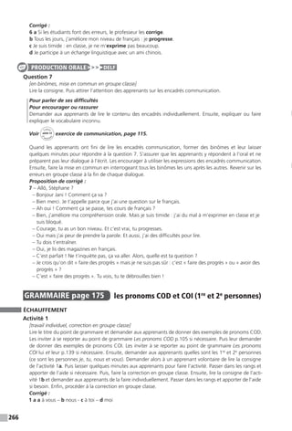 266
Corrigé :
6 a Si les étudiants font des erreurs, le professeur les corrige.
b Tous les jours, j’améliore mon niveau de français : je progresse.
c Je suis timide : en classe, je ne m’exprime pas beaucoup.
d Je participe à un échange linguistique avec un ami chinois.
Question 7
[en binômes, mise en commun en groupe classe]
Lire la consigne. Puis attirer l’attention des apprenants sur les encadrés communication.
Pour parler de ses difficultés
Pour encourager ou rassurer
Demander aux apprenants de lire le contenu des encadrés individuellement. Ensuite, expliquer ou faire
expliquer le vocabulaire inconnu.
Voir
Cahier
d 
’activit
és
unité 12
exercice de communication, page 115.
Quand les apprenants ont fini de lire les encadrés communication, former des binômes et leur laisser
quelques minutes pour répondre à la question 7. S’assurer que les apprenants y répondent à l’oral et ne
préparent pas leur dialogue à l’écrit. Les encourager à utiliser les expressions des encadrés communication.
Ensuite, faire la mise en commun en interrogeant tous les binômes les uns après les autres. Revenir sur les
erreurs en groupe classe à la fin de chaque dialogue.
Proposition de corrigé :
7 – Allô, Stéphane ?
– Bonjour Jani ! Comment ça va ?
– Bien merci. Je t’appelle parce que j’ai une question sur le français.
– Ah oui ! Comment ça se passe, tes cours de français ?
– Bien, j’améliore ma compréhension orale. Mais je suis timide : j’ai du mal à m’exprimer en classe et je
suis bloqué.
– Courage, tu as un bon niveau. Et c’est vrai, tu progresses.
– Oui mais j’ai peur de prendre la parole. Et aussi, j’ai des difficultés pour lire.
– Tu dois t’entraîner.
– Oui, je lis des magazines en français.
– C’est parfait ! Ne t’inquiète pas, ça va aller. Alors, quelle est ta question ?
– Je crois qu’on dit « faire des progrès » mais je ne suis pas sûr : c’est « faire des progrès » ou « avoir des
progrès » ?
– C’est « faire des progrès ». Tu vois, tu te débrouilles bien !
GRAMMAIRE  page 175  
les pronoms COD et COI (1re
et 2e
­personnes)
ÉCHAUFFEMENT
Activité 1
[travail individuel, correction en groupe classe]
Lire le titre du point de grammaire et demander aux apprenants de donner des exemples de pronoms COD.
Les inviter à se reporter au point de grammaire Les pronoms COD p.105 si nécessaire. Puis leur demander
de donner des exemples de pronoms COI. Les inviter à se reporter au point de grammaire Les pronoms
COI lui et leur p.139 si nécessaire. Ensuite, demander aux apprenants quelles sont les 1re
et 2e
personnes
(ce sont les personnes je, tu, nous et vous). Demander alors à un apprenant volontaire de lire la consigne
de l’activité 1a. Puis laisser quelques minutes aux apprenants pour faire l’activité. Passer dans les rangs et
apporter de l’aide si nécessaire. Puis, faire la correction en groupe classe. Ensuite, lire la consigne de l’acti-
vité 1b et demander aux apprenants de la faire individuellement. Passer dans les rangs et apporter de l’aide
si besoin. Enfin, procéder à la correction en groupe classe.
Corrigé :
1 a a à vous – b nous - c à toi – d moi
PRODUCTION ORALE DELF
 