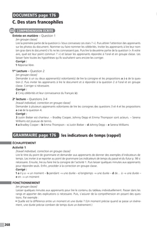 268
DOCUMENTS  page 176
C. Des stars francophiles
Entrée en matière – Question 1
[en groupe classe]
Lire la première partie de la question (« Vous connaissez ces stars ? »). Puis attirer l’attention des apprenants
sur les photos du document. Nommer ou faire nommer les célébrités. Inviter les apprenants à lire leur nom
(en gras dans le document) s’ils ne les connaissent pas. Puis lire la deuxième partie de la question (« À votre
avis, quel est leur point commun ? ») et laisser les apprenants répondre à l’oral et en groupe classe. Les
laisser faire toutes les hypothèses qu’ils souhaitent sans encore les corriger.
Corrigé :
1 Réponse libre.
1re
Lecture – Question 2
[en groupe classe]
Demander à un ou deux apprenant(s) volontaire(s) de lire la consigne et les propositions a à c de la ques-
tion 2. Puis inviter les apprenants à lire le document et à répondre à la question 2 à l’oral et en groupe
classe. Corriger si nécessaire.
Corrigé :
2 Cinq célébrités et leur connaissance du français (c).
2e
lecture – Questions 3-4
[travail individuel, correction en groupe classe]
Demander à plusieurs apprenants volontaires de lire les consignes des questions 3 et 4 et les propositions
a à e de la question 4.
Corrigé :
3 Justin Bieber est chanteur. – Bradley Cooper, Johnny Depp et Emma Thompson sont acteurs. – Serena
Williams est joueuse de tennis.
4 a Bradley Cooper – b Emma Thompson – c Justin Bieber – d Johnny Depp – e Serena Williams
GRAMMAIRE  page 176  
les indicateurs de temps (rappel)
ÉCHAUFFEMENT
Activité 1
[travail individuel, correction en groupe classe]
Lire le titre du point de grammaire et demander aux apprenants de donner des exemples d’indicateurs de
temps. Les inviter à se reporter au point de grammaire Les indicateurs de temps du passé et du futur p. 98 si
nécessaire. Ensuite, lire ou faire lire la consigne de l’activité 1. Puis laisser quelques minutes aux apprenants
pour répondre seuls. Enfin, procéder à la correction en groupe classe.
Corrigé :
1 a il y a → un moment – b pendant → une durée – c longtemps → une durée – d de… à → une durée –
e en → un moment
FONCTIONNEMENT
[en groupe classe]
Laisser quelques minutes aux apprenants pour lire le contenu du tableau individuellement. Passer dans les
rangs et apporter des explications si nécessaire. Puis, s’assurer de la compréhension en posant des ques-
tions. Par exemple :
• Quelle est la différence entre un moment et une durée ? (Un moment précise quand se passe un événe-
ment, une durée précise combien de temps dure un événement.)
COMPRÉHENSION ÉCRITE
 
