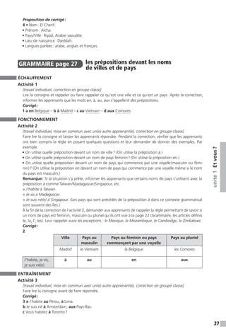 27
unité1Etvous ?
Proposition de corrigé :
4 • Nom : El Cherif.
• Prénom : Aïcha.
• Pays / Ville : Riyad, Arabie saoudite.
• Lieu de naissance : Djeddah.
• Langues parlées : arabe, anglais et français.
GRAMMAIRE  page 27  
les prépositions devant les noms
de villes et de pays
ÉCHAUFFEMENT
Activité 1
[travail individuel, correction en groupe classe]
Lire la consigne et rappeler ou faire rappeler ce qu’est une ville et ce qu’est un pays. Après la correction,
informer les apprenants que les mots en, à, au, aux s’appellent des prépositions.
Corrigé :
1 a en Belgique – b à Madrid – c au Vietnam – d aux Comores
FONCTIONNEMENT
Activité 2
[travail individuel, mise en commun avec un(e) autre apprenant(e), correction en groupe classe]
Faire lire la consigne et laisser les apprenants répondre. Pendant la correction, vérifier que les apprenants
ont bien compris la règle en posant quelques questions et leur demander de donner des exemples. Par
exemple :
• On utilise quelle préposition devant un nom de ville ? (On utilise la préposition à.)
• On utilise quelle préposition devant un nom de pays féminin ? (On utilise la préposition en.)
• On utilise quelle préposition devant un nom de pays qui commence par une voyelle (masculin ou fémi-
nin) ? (On utilise la préposition en devant un nom de pays qui commence par une voyelle même si le nom
du pays est masculin.)
Remarque : Si la situation s’y prête, informer les apprenants que certains noms de pays s’utilisent avec la
préposition à comme Taïwan / Madagascar / Singapour,  etc.
→ J’habite à Taïwan.
→ Je vis à Madagascar.
→ Je suis né(e) à Singapour. (Les pays qui sont précédés de la préposition à dans ce contexte grammatical
sont souvent des îles.)
À la fin de la correction de l’activité 2, demander aux apprenants de rappeler la règle permettant de savoir si
un nom de pays est féminin, masculin ou pluriel qu’ils ont vue à la page 22 (Grammaire, les articles définis
le, la, l’, les). Leur rappeler aussi les exceptions : le Mexique, le Mozambique, le Cambodge, le Zimbabwe.
Corrigé :
2
Ville Pays au
masculin
Pays au féminin ou pays
commençant par une voyelle
Pays au pluriel
Madrid le Vietnam la Belgique les Comores
J’habite, je vis,
je suis né(e)
à au en aux
ENTRAÎNEMENT
Activité 3
[travail individuel, mise en commun avec un(e) autre apprenant(e), correction en groupe classe]
Faire lire la consigne avant de faire répondre.
Corrigé :
3 a J’habite au Pérou, à Lima.
b Je suis né à Amsterdam, aux Pays-Bas.
c Vous habitez à Toronto ?
 