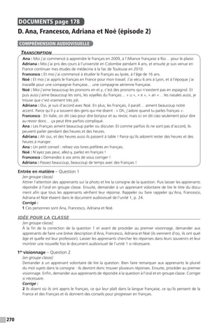 270
DOCUMENTS  page 178
D. Ana, Francesco, Adriana et Noé (épisode 2)
Transcription
Ana : Moi j’ai commencé à apprendre le français en 2009, à l’Alliance française à Rio… pour le plaisir.
Adriana : Moi j’ai pris des cours à l’université en Colombie pendant 4 ans, et ensuite je suis venue en
France continuer mes études de médecine à la fac de Toulouse en 2010.
Francesco : Et moi j’ai commencé à étudier le français au lycée, à l’âge de 16 ans.
Noé : Et moi j’ai appris le français en France pour mon travail. J’ai vécu 6 ans à Lyon, et à l’époque j’ai
travaillé pour une compagnie française… une compagnie aérienne française.
Noé : Moi j’aime beaucoup les pronoms en et y, c’est des pronoms qui n’existent pas en espagnol. Et
puis aussi j’aime beaucoup les sons, les voyelles du français… « u », « e », « an »… les nasales aussi, je
trouve que c’est vraiment très joli.
Adriana : Oui, je suis d’accord avec Noé. En plus, les Français, il paraît… aiment beaucoup notre
accent. Parce qu’il y a souvent des gens qui me disent : « Oh, j’adore quand tu parles français ».
Francesco : En Italie, on dit ciao pour dire bonjour et au revoir, mais ici on dit ciao seulement pour dire
au revoir donc… ça peut être parfois compliqué.
Ana : Les Français aiment beaucoup parler ou discuter. Et comme parfois ils ne sont pas d’accord, ils
peuvent parler pendant des heures et des heures.
Adriana : Ah oui, et des heures aussi ils passent à table ! Parce qu’ils adorent rester des heures et des
heures à manger.
Ana : Un petit conseil : relisez vos livres préférés en français.
Noé : N’ayez pas peur, allez-y, parlez en français !
Francesco : Demandez à vos amis de vous corriger !
Adriana : Passez beaucoup, beaucoup de temps avec des Français !
Entrée en matière – Question 1
[en groupe classe]
Attirer l’attention des apprenants sur la photo et lire la consigne de la question. Puis laisser les apprenants
répondre à l’oral en groupe classe. Ensuite, demander à un apprenant volontaire de lire le titre du docu-
ment afin que tous les apprenants vérifient leur réponse. Rappeler ou faire rappeler qu’Ana, Francesco,
Adriana et Noé étaient dans le document audiovisuel de l’unité 1, p. 24.
Corrigé :
1 Ces personnes sont Ana, Francesco, Adriana et Noé.
IDÉE POUR LA CLASSE
[en groupe classe]
À la fin de la correction de la question 1 et avant de procéder au premier visionnage, demander aux
apprenants de faire une brève description d’Ana, Francesco, Adriana et Noé (ils viennent d’où, ils ont quel
âge et quelle est leur profession). Laisser les apprenants chercher les réponses dans leurs souvenirs et leur
montrer une nouvelle fois le document audiovisuel de l’unité 1 si nécessaire.
1er
visionnage – Question 2
[en groupe classe]
Demander à un apprenant volontaire de lire la question. Bien faire remarquer aux apprenants le pluriel
du mot sujets dans la consigne : ils devront donc trouver plusieurs réponses. Ensuite, procéder au premier
visionnage. Enfin, demander aux apprenants de répondre à la question à l’oral et en groupe classe. Corriger
si nécessaire.
Corrigé :
2 Ils disent où ils ont appris le français, ce qui leur plaît dans la langue française, ce qu’ils pensent de la
France et des Français et ils donnent des conseils pour progresser en français.
COMPRÉHENSION AUDIOVISUELLE
 