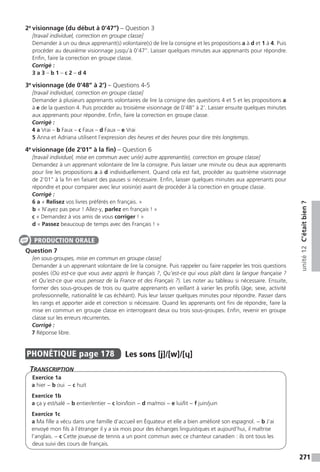 271
unité12C’étaitbien?
2e
visionnage (du début à 0’47’’) – Question 3
[travail individuel, correction en groupe classe]
Demander à un ou deux apprenant(s) volontaire(s) de lire la consigne et les propositions a à d et 1 à 4. Puis
procéder au deuxième visionnage jusqu’à 0’47’’. Laisser quelques minutes aux apprenants pour répondre.
Enfin, faire la correction en groupe classe.
Corrigé :
3 a 3 – b 1 – c 2 – d 4
3e
visionnage (de 0’48’’ à 2’) – Questions 4-5
[travail individuel, correction en groupe classe]
Demander à plusieurs apprenants volontaires de lire la consigne des questions 4 et 5 et les propositions a
à e de la question 4. Puis procéder au troisième visionnage de 0’48’’ à 2’. Laisser ensuite quelques minutes
aux apprenants pour répondre. Enfin, faire la correction en groupe classe.
Corrigé :
4 a Vrai – b Faux – c Faux – d Faux – e Vrai
5 Anna et Adriana utilisent l’expression des heures et des heures pour dire très longtemps.
4e
visionnage (de 2’01’’ à la fin) – Question 6
[travail individuel, mise en commun avec un(e) autre apprenant(e), correction en groupe classe]
Demandez à un apprenant volontaire de lire la consigne. Puis laisser une minute ou deux aux apprenants
pour lire les propositions a à d individuellement. Quand cela est fait, procéder au quatrième visionnage
de 2’01’’ à la fin en faisant des pauses si nécessaire. Enfin, laisser quelques minutes aux apprenants pour
répondre et pour comparer avec leur voisin(e) avant de procéder à la correction en groupe classe.
Corrigé :
6 a « Relisez vos livres préférés en français. »
b « N’ayez pas peur ! Allez-y, parlez en français ! »
c « Demandez à vos amis de vous corriger ! »
d « Passez beaucoup de temps avec des Français ! »
Question 7
[en sous-groupes, mise en commun en groupe classe]
Demander à un apprenant volontaire de lire la consigne. Puis rappeler ou faire rappeler les trois questions
posées (Où est-ce que vous avez appris le français ?, Qu’est-ce qui vous plaît dans la langue française ?
et Qu’est-ce que vous pensez de la France et des Français ?). Les noter au tableau si nécessaire. Ensuite,
former des sous-groupes de trois ou quatre apprenants en veillant à varier les profils (âge, sexe, activité
professionnelle, nationalité le cas échéant). Puis leur laisser quelques minutes pour répondre. Passer dans
les rangs et apporter aide et correction si nécessaire. Quand les apprenants ont fini de répondre, faire la
mise en commun en groupe classe en interrogeant deux ou trois sous-groupes. Enfin, revenir en groupe
classe sur les erreurs récurrentes.
Corrigé :
7 Réponse libre.
PHONÉTIQUE  page 178  
Les sons [j]/[w]/[ɥ]
Transcription
Exercice 1a
a hier − b oui − c huit
Exercice 1b
a ça y est/salé − b entier/entier − c loin/loin − d ma/moi − e lui/lit − f juin/juin
Exercice 1c
a Ma fille a vécu dans une famille d’accueil en Équateur et elle a bien amélioré son espagnol. − b J’ai
envoyé mon fils à l’étranger il y a six mois pour des échanges linguistiques et aujourd’hui, il maîtrise
l’anglais. − c Cette joueuse de tennis a un point commun avec ce chanteur canadien : ils ont tous les
deux suivi des cours de français.
PRODUCTION ORALE
 