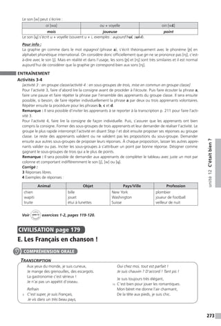 273
unité12C’étaitbien?
Le son [w] peut s’écrire :
oi [wa] ou + voyelle [wɛ̃]
mois joueuse point
Le son [ɥ] s’écrit u + voyelle (souvent u + i, exemples : aujourd’hui, suivi).
Pour info :
La graphie gn comme dans le mot espagnol (phrase a), s’écrit théoriquement avec le phonème [ɲ] en
alphabet phonétique international. On considère donc officiellement que gn ne se prononce pas [nj], c’est-
à-dire avec le son [j]. Mais en réalité et dans l’usage, les sons [ɲ] et [nj] sont très similaires et il est normal
aujourd’hui de considérer que la graphie gn correspond bien aux sons [nj].
ENTRAÎNEMENT
Activités 3-4
[activité 3 : en groupe classe / activité 4 : en sous-groupes de trois, mise en commun en groupe classe]
Pour l’activité 3, faire d’abord lire la consigne avant de procéder à l’écoute. Puis faire écouter la phrase a,
faire une pause et faire répéter la phrase par l’ensemble des apprenants du groupe classe. Il sera ensuite
possible, si besoin, de faire répéter individuellement la phrase a par deux ou trois apprenants volontaires.
Répéter ensuite la procédure pour les phrases b, c et d.
Remarque : Il sera possible d’inviter les apprenants à se reporter à la transcription p. 211 pour faire l’acti-
vité 3.
Pour l’activité 4, faire lire la consigne de façon individuelle. Puis, s’assurer que les apprenants ont bien
compris la consigne. Former des sous-groupes de trois apprenants et leur demander de réaliser l’activité. Le
groupe le plus rapide interrompt l’activité en disant Stop ! et doit ensuite proposer ses réponses au groupe
classe. Le reste des apprenants valident ou ne valident pas les propositions du sous-groupe. Demander
ensuite aux autres sous-groupes de proposer leurs réponses. À chaque proposition, laisser les autres appre-
nants valider ou pas. Inciter les sous-groupes à s’attribuer un point par bonne réponse. Désigner comme
gagnant le sous-groupes de trois qui a le plus de points.
Remarque : Il sera possible de demander aux apprenants de compléter le tableau avec juste un mot par
colonne et comportant indifféremment le son [j], [w] ou [ɥ].
Corrigé :
3 Réponses libres.
4 Exemples de réponses :
Animal Objet Pays/Ville Profession
chien
wapiti
truite
bille
jouet
étui à lunettes
New York
Washington
Suisse
plombier
joueur de football
veilleur de nuit
Voir
Cahier
d 
’activit
és
unité 12
exercices 1-2, pages 119-120.
CIVILISATION  page 179
E. Les Français en chanson !
Transcription
Aux yeux du monde, je suis curieux,
Je mange des grenouilles, des escargots.
La gastronomie c’est sérieux !
Je n’ai pas un appétit d’oiseau.
Refrain
5	 C’est super, je suis Français,
Je vis dans un très beau pays,
Oui chez moi, tout est parfait !
Je suis chauvin ? D’accord ! Tant pis !
Je suis toujours très élégant,
10	 C’est bien pour jouer les romantiques.
Mon béret me donne l’air charmant,
De la tête aux pieds, je suis chic.
COMPRÉHENSION ORALE
 