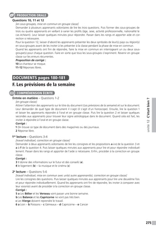 275
unité12C’étaitbien?
Questions 10, 11 et 12
[en sous-groupes, mise en commun en groupe classe]
Demander à plusieurs apprenants volontaires de lire les trois questions. Puis former des sous-groupes de
trois ou quatre apprenants en veillant à varier les profils (âge, sexe, activité professionnelle, nationalité le
cas échéant). Leur laisser quelques minutes pour répondre. Passer dans les rangs et apporter aide et cor-
rection si nécessaire.
Pour la question 12, laisser d’abord les apprenants présenter les deux symboles de leur(s) pays ou région(s)
en sous-groupes avant de les inviter à les présenter à la classe pendant la phase de mise en commun.
Quand les apprenants ont fini de répondre, faire la mise en commun en interrogeant un ou deux sous-
groupe(s) pour chaque question. Faire en sorte que tous les sous-groupes s’expriment. Revenir en groupe
classe sur les erreurs récurrentes.
Proposition de corrigé :
10 Le chanteur se moque.
11-12 Réponses libres.
DOCUMENTS  pages 180-181
F. Les prévisions de la semaine
Entrée en matière – Questions 1-2
[en groupe classe]
Attirer l’attention des apprenants sur le titre du document (Les prévisions de la semaine) et sur le document.
Leur demander de quel type de document il s’agit (il s’agit d’un horoscope). Ensuite, lire la question 1
et laisser les apprenants répondre à l’oral et en groupe classe. Puis lire la question 2 et laisser quelques
secondes aux apprenants pour trouver leur signe astrologique dans le document. Quand cela est fait, les
inviter à répondre à l’oral et en groupe classe.
Corrigé :
1 On trouve ce type de document dans des magazines ou des journaux.
2 Réponse libre.
1re
lecture – Questions 3-4
[travail individuel, correction en groupe classe]
Demander à deux apprenants volontaires de lire les consignes et les propositions a à c de la question 3 et
a à f de la question 4. Puis laisser quelques minutes aux apprenants pour lire et pour répondre individuel-
lement. Passer dans les rangs et apporter de l’aide si nécessaire. Enfin, procéder à la correction en groupe
classe.
Corrigé :
3 Il donne des informations sur le futur et des conseils (a).
4 le logement (b) – la musique et le cinéma (c)
2e
lecture – Questions 5-6
[travail individuel, mise en commun avec un(e) autre apprenant(e), correction en groupe classe]
Lire les consignes des questions. Puis laisser quelques minutes aux apprenants pour lire une deuxième fois
et pour répondre individuellement. Quand les apprenants ont fini de répondre, les inviter à comparer avec
leur voisin(e) avant de procéder à la correction en groupe classe.
Corrigé :
5 a Les Bélier et les Verseau vont passer une bonne semaine.
b Les Balance et les Capricorne ne vont pas très bien.
c Les Vierge doivent reprendre le travail.
6 a Lion – b Poissons – c Gémeaux – d Capricorne – e Cancer
PRODUCTION ORALE
COMPRÉHENSION ÉCRITE
 