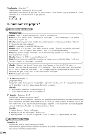 276
Vocabulaire – Question 7
[travail individuel, correction en groupe classe]
Demander aux apprenants de répondre à la question seuls. Passer dans les rangs et apporter de l’aide si
nécessaire. Puis, faire la correction en groupe classe.
Corrigé :
7 a 1 – b 3 – c 2
G. Quels sont vos projets ?
Transcription
Claudio : Hani, tu veux connaître ton futur ? Je te lis ton horoscope…
Hani : Euh...non, merci, Claudio. L’astrologie, les horoscopes… ça ne m’intéresse pas. Et en général,
c’est faux. Je n’y crois pas.
Claudio : Je ne suis pas d’accord avec toi. Moi, je lis toujours mon horoscope, et parfois, c’est vrai !
C’est quoi, ton signe astrologique ?
Hani : Je ne sais pas... Je suis né le 20 novembre.
Claudio : Alors, tu es scorpion. « Vous voulez passer un examen ? Attendez un peu ! Ce n’est pas le
bon moment. Offrez un cadeau à votre femme. » Alors ? Qu’est-ce que tu en penses ?
Hani : Tout est faux dans cet horoscope ! Je suis célibataire. Et je passe le DELF A1 dans trois jours, tu
sais, le diplôme de français.
Claudio : Waouh ! le DELF ! Tu as préparé l’examen ?
Hani : Oui, j’ai beaucoup travaillé ! Et notre cours de français se termine bientôt. Alors, c’est le bon
moment ! Tu vois, les horoscopes, c’est ridicule.
Claudio : Mais non, pas du tout ! Écoute, moi, je suis Taureau : « C’est bientôt l’été, partez en
voyage ! Vous allez faire des rencontres. » C’est incroyable ! J’ai un projet de vacances : je compte faire
un tour de France avec une amie cet été ! C’est un moyen très efficace de pratiquer le français et de
rencontrer des gens. Tu vois, Hani, tout est vrai dans mon horoscope !
Hani : Tu as peut-être raison…
1re
écoute – Questions 1-2
[en groupe classe]
Lire ou faire lire les deux questions. Puis procéder à la première écoute. À la fin de l’écoute, laisser les appre-
nants répondre à l’oral et en groupe classe. Corriger si nécessaire.
Corrigé :
1 Claudio et Hani parlent du futur et de l’astrologie.
2 Claudio lit l’horoscope de Hani et son horoscope.
2e
écoute – Questions 3-4-5
[en binômes, correction en groupe classe]
Lire ou faire lire les trois questions. Demander aux apprenants de prendre des notes individuellement pen-
dant l’écoute. Puis procéder à la deuxième écoute en faisant des pauses si besoin. À la fin de l’écoute, for-
mer des binômes et leur laisser quelques minutes pour répondre à l’oral. Passer dans les rangs et apporter
de l’aide si nécessaire. Procéder à la correction en groupe classe.
Corrigé :
3 Hani est Scorpion, Claudio est Taureau.
4 Hani ne croit pas aux horoscopes, Claudio y croit.
5 Hani va passer le DELF A1 dans trois jours et Claudio va faire un tour de France avec une amie.
Question 6
[en binômes, mise en commun en groupe classe]
Demander à un apprenant volontaire de lire la question. Puis attirer l’attention des apprenants sur l’encadré
Pour dire son accord ou son désaccord.
COMPRÉHENSION ORALE
PRODUCTION ORALE
 