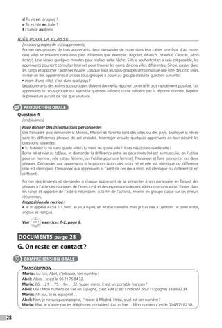 28
d Tu vis en Uruguay ?
e Tu es née en Italie ?
f J’habite au Brésil.
IDÉE POUR LA CLASSE
[en sous-groupes de trois apprenants]
Former des groupes de trois apprenants. Leur demander de noter dans leur cahier une liste d’au moins
cinq villes se trouvant dans cinq pays différents (par exemple : Bagdad, Munich, Istanbul, Caracas, Mon-
terrey). Leur laisser quelques minutes pour réaliser cette tâche. S’ils le souhaitent et si cela est possible, les
apprenants pourront consulter Internet pour trouver les noms de cinq villes différentes. Sinon, passer dans
les rangs et apporter l’aide nécessaire. Lorsque tous les sous-groupes ont constitué une liste des cinq villes,
inviter un des apprenants d’un des sous-groupes à poser au groupe classe la question suivante :
• (nom d’une ville), c’est dans quel pays ? 
Les apprenants des autres sous-groupes doivent donner la réponse correcte le plus rapidement possible. Les
apprenants du sous-groupe qui a posé la question valident ou ne valident pas la réponse donnée. Répéter
la procédure autant de fois que souhaité.
Question 4
[en binômes]
	 Pour donner des informations personnelles
Lire l’encadré puis demander si Mexico, Moroni et Toronto sont des villes ou des pays. Expliquer si néces-
saire les différentes phrases de cet encadré. Interroger ensuite quelques apprenants en leur posant les
questions suivantes :
• Tu habites / Tu vis dans quelle ville ? / Tu viens de quelle ville ? Tu es né(e) dans quelle ville ?
Écrire né et née au tableau et demander la différence entre les deux mots (né est au masculin, on l’utilise
pour un homme ; née est au féminin, on l’utilise pour une femme). Prononcer et faire prononcer ces deux
phrases. Demander aux apprenants si la prononciation des mots né et née est identique ou différente
(elle est identique). Demander aux apprenants si l’écrit de ces deux mots est identique ou différent (il est
différent).
Former des binômes et demander à chaque apprenant de se présenter à son partenaire en faisant des
phrases à l’aide des rubriques de l’exercice 4 et des expressions des encadrés communication. Passer dans
les rangs et apporter de l’aide si nécessaire. À la fin de l’activité, revenir en groupe classe sur les erreurs
récurrentes.
Proposition de corrigé :
4 Je m’appelle Aïcha El Cherif. Je vis à Riyad, en Arabie saoudite mais je suis née à Djeddah. Je parle arabe,
anglais et français.
Voir
Cahier
d 
’activit
és
unité 1
exercices 1-2, page 6.
DOCUMENTS  page 28
G. On reste en contact ?
Transcription
Maria : Au fait, Abel, c’est quoi, ton numéro ?
Abel : Alors… c’est le 06 21 75 84 32.
Maria : 06… 21… 75… 84… 32. Super, merci. C’est un portable français ?
Abel : Oui ! Mon numéro de fixe en Espagne, c’est +34 (c’est l’indicatif pour l’Espagne) 33 98 92 34.
Maria : Ah oui, tu es espagnol…
Abel : Non, je ne suis pas espagnol, j’habite à Madrid. Et toi, quel est ton numéro ?
Maria : Moi, je n’aime pas les téléphones portables ! J’ai un fixe… Mon numéro c’est le 01 45 79 82 58.
PRODUCTION ORALE
COMPRÉHENSION ORALE
 