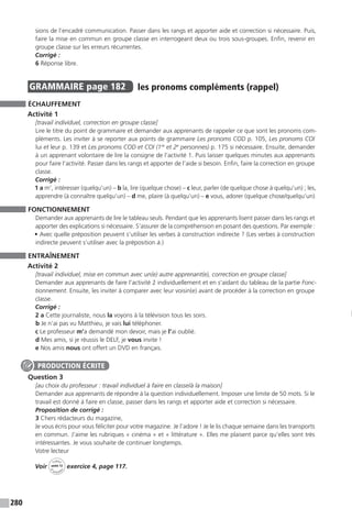 280
sions de l’encadré communication. Passer dans les rangs et apporter aide et correction si nécessaire. Puis,
faire la mise en commun en groupe classe en interrogeant deux ou trois sous-groupes. Enfin, revenir en
groupe classe sur les erreurs récurrentes.
Corrigé :
6 Réponse libre.
GRAMMAIRE  page 182  
les pronoms compléments (rappel)
ÉCHAUFFEMENT
Activité 1
[travail individuel, correction en groupe classe]
Lire le titre du point de grammaire et demander aux apprenants de rappeler ce que sont les pronoms com-
pléments. Les inviter à se reporter aux points de grammaire Les pronoms COD p. 105, Les pronoms COI
lui et leur p. 139 et Les pronoms COD et COI (1re
et 2e
personnes) p. 175 si nécessaire. Ensuite, demander
à un apprenant volontaire de lire la consigne de l’activité 1. Puis laisser quelques minutes aux apprenants
pour faire l’activité. Passer dans les rangs et apporter de l’aide si besoin. Enfin, faire la correction en groupe
classe.
Corrigé :
1 a m’, intéresser (quelqu’un) – b la, lire (quelque chose) – c leur, parler (de quelque chose à quelqu’un) ; les,
apprendre (à connaître quelqu’un) – d me, plaire (à quelqu’un) – e vous, adorer (quelque chose/quelqu’un)
FONCTIONNEMENT
Demander aux apprenants de lire le tableau seuls. Pendant que les apprenants lisent passer dans les rangs et
apporter des explications si nécessaire. S’assurer de la compréhension en posant des questions. Par exemple :
• Avec quelle préposition peuvent s’utiliser les verbes à construction indirecte ? (Les verbes à construction
indirecte peuvent s’utiliser avec la préposition à.)
ENTRAÎNEMENT
Activité 2
[travail individuel, mise en commun avec un(e) autre apprenant(e), correction en groupe classe]
Demander aux apprenants de faire l’activité 2 individuellement et en s’aidant du tableau de la partie Fonc-
tionnement. Ensuite, les inviter à comparer avec leur voisin(e) avant de procéder à la correction en groupe
classe.
Corrigé :
2 a Cette journaliste, nous la voyons à la télévision tous les soirs.
b Je n’ai pas vu Matthieu, je vais lui téléphoner.
c Le professeur m’a demandé mon devoir, mais je l’ai oublié.
d Mes amis, si je réussis le DELF, je vous invite !
e Nos amis nous ont offert un DVD en français.
Question 3
[au choix du professeur : travail individuel à faire en classe/à la maison]
Demander aux apprenants de répondre à la question individuellement. Imposer une limite de 50 mots. Si le
travail est donné à faire en classe, passer dans les rangs et apporter aide et correction si nécessaire.
Proposition de corrigé :
3 Chers rédacteurs du magazine,
Je vous écris pour vous féliciter pour votre magazine. Je l’adore ! Je le lis chaque semaine dans les transports
en commun. J’aime les rubriques « cinéma » et « littérature ». Elles me plaisent parce qu’elles sont très
intéressantes. Je vous souhaite de continuer longtemps.
Votre lecteur
Voir
Cahier
d 
’activit
és
unité 12
exercice 4, page 117.
PRODUCTION ÉCRITE
 