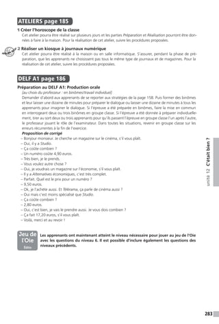 283
unité12C’étaitbien?
ATELIERS  page 185
1 Créer l’horoscope de la classe
Cet atelier pourra être réalisé sur plusieurs jours et les parties Préparation et Réalisation pourront être don-
nées à faire à la maison. Pour la réalisation de cet atelier, suivre les procédures proposées.
2 Réaliser un kiosque à journaux numérique
Cet atelier pourra être réalisé à la maison ou en salle informatique. S’assurer, pendant la phase de pré-
paration, que les apprenants ne choisissent pas tous le même type de journaux et de magazines. Pour la
réalisation de cet atelier, suivre les procédures proposées.
DELF A1  page 186
Préparation au DELF A1: Production orale
[au choix du professeur : en binômes / travail individuel]
Demander d’abord aux apprenants de se reporter aux stratégies de la page 158. Puis former des binômes
et leur laisser une dizaine de minutes pour préparer le dialogue ou laisser une dizaine de minutes à tous les
apprenants pour imaginer le dialogue. Si l’épreuve a été préparée en binômes, faire la mise en commun
en interrogeant deux ou trois binômes en groupe classe. Si l’épreuve a été donnée à préparer individuelle-
ment, tirer au sort deux ou trois apprenants pour qu’ils passent l’épreuve en groupe classe l’un après l’autre,
le professeur jouant le rôle de l’examinateur. Dans toutes les situations, revenir en groupe classe sur les
erreurs récurrentes à la fin de l’exercice.
Proposition de corrigé
– Bonjour monsieur. Je cherche un magazine sur le cinéma, s’il vous plaît.
– Oui, il y a Studio.
– Ça coûte combien ?
– Un numéro coûte 4,90 euros.
– Très bien, je le prends.
– Vous voulez autre chose ?
– Oui, je voudrais un magazine sur l’économie, s’il vous plaît.
– Il y a Alternatives économiques, c’est très complet.
– Parfait. Quel est le prix pour un numéro ?
– 9,50 euros.
– Ok, je l’achète aussi. Et Télérama, ça parle de cinéma aussi ?
– Oui mais c’est moins spécialisé que Studio.
– Ça coûte combien ?
– 2,80 euros.
– Oui, c’est bien, je vais le prendre aussi. Je vous dois combien ?
– Ça fait 17,20 euros, s’il vous plaît.
– Voilà, merci et au revoir !
	  Les apprenants ont maintenant atteint le niveau nécessaire pour jouer au jeu de l’Oie
avec les questions du niveau 6. Il est possible d’inclure également les questions des
niveaux précédents.
ATELIER TECH’
Jeu de
l’Oie
Édito
 