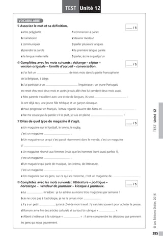 285
TESTUnité12
TEST Unité 12
©LesÉditionsDidier,2016
5 Associez le mot et sa définition.
a être polyglotte			 1 commencer à parler
b s’améliorer				2 devenir meilleur
c communiquer			 3 parler plusieurs langues
d prendre la parole			 4 la première langue parlée
e la langue maternelle			 5 parler, écrire à quelqu’un
6 Complétez avec les mots suivants : échange – séjour –
version originale – famille d’accueil – conversation.
a J’ai fait un ........................................ de trois mois dans la partie francophone
de la Belgique, à Liège.
b J’ai participé à un ........................................ linguistique : un jeune Portugais
est resté chez moi deux mois et après je suis allé chez lui pendant deux mois aussi.
c Mes parents travaillent avec une école de langues, ils sont ........................................ :
ils ont déjà reçu une jeune fille tchèque et un garçon slovaque.
d Pour progresser en français, Tomas regarde souvent des films en ........................................ .
e Ne me coupe pas la parole s’il te plaît, je suis en pleine ........................................ !
7 Dites de quel type de magazine il s’agit.
a Un magazine sur le football, le tennis, le rugby,
c’est un magazine ................................. .
b Un magazine sur ce qui s’est passé récemment dans le monde, c’est un magazine
d’ ................................. .
c Un magazine réservé aux femmes (mais que les hommes lisent aussi parfois !),
c’est un magazine ................................. .
d Un magazine qui parle de musique, de cinéma, de littérature,
c’est un magazine ................................. .
e Un magazine sur les gens, sur ce qui les concerne, c’est un magazine de ................................. .
8 Complétez avec les mots suivants : littérature – politique –
horoscope – vendeur de journaux – kiosque à journaux.
a Le .................... m’adore : je lui achète au moins trois magazines par semaine !
b Je ne crois pas à l’astrologie, je ne lis jamais mon .................... .
c Il y a un petit .................... juste à côté de mon travail. J’y vais très souvent pour acheter la presse.
d Romain aime lire des articles culturels et surtout la rubrique « .................... ».
e Albert s’intéresse à la rubrique « .................... » : il aime comprendre les décisions que prennent
les gens qui nous gouvernent.
VOCABULAIRE
…… / 5
…… / 5
…… / 5
…… / 5
 