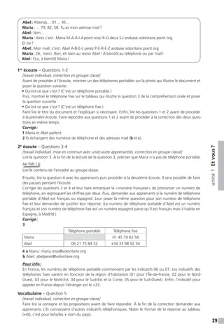 29
unité1Etvous?
Abel: Attends… 01… 45…
Maria: … 79, 82, 58. Tu as mon adresse mail?
Abel: Non…
Maria: Alors c’est: Maria M-A-R-I-Apoint rossi R-O-deux S-I arobase volontaire point org.
Et toi?
Abel: Mon mail, c’est: Abel A-B-E-L perez P-E-R-E-Z arobase volontaire point org
Maria: Ok, merci. Bon, eh bien au revoir Abel! À bientôtau téléphone ou par mail!
Abel: Oui, à bientôt Maria!
1re
écoute – Questions 1-2
[travail individuel, correction en groupe classe]
Avant de procéder à l’écoute, montrer un des téléphones portables sur la photo qui illustre le document et
poser la question suivante:
• Qu’est-ce que c’est? (C’est un téléphone portable.)
Puis, montrer le téléphone fixe sur le tableau qui illustre la question 3 de la compréhension orale et poser
la question suivante:
• Qu’est-ce que c’est? (C’est un téléphone fixe.)
Faire lire le titre du document et l’expliquer si nécessaire. Enfin, lire les questions 1 et 2 avant de procéder
à la première écoute. Faire répondre aux questions 1 et 2 avant de procéder à la correction des deux ques-
tions en même temps.
Corrigé:
1 Maria et Abel parlent.
2 Ils échangent des numéros de téléphone et des adresses mail (b et c).
2e
écoute – Questions 3-4
[travail individuel, mise en commun avec un(e) autre apprenant(e), correction en groupe classe]
Lire la question 3. À la fin de la lecture de la question 3, préciser que Maria n’a pas de téléphone portable.
Au fait !
Lire le contenu de l’encadré au groupe classe.
Ensuite, lire la question 4 avec les apprenants puis procéder à la deuxième écoute. Il sera possible de faire
des pauses pendant l’écoute.
Corriger les questions 3 et 4 et leur faire remarquer la «manière française» de prononcer un numéro de
téléphone, en regroupant les chiffres par deux. Puis, demander aux apprenants si le numéro de téléphone
portable d’Abel est français ou espagnol. Leur poser la même question pour son numéro de téléphone
fixe et leur demander de justifier leur réponse. (Le numéro de téléphone portable d’Abel est un numéro
français et son numéro de téléphone fixe est un numéro espagnol parce qu’il est français mais il habite en
Espagne, à Madrid.)
Corrigé:
3
Téléphone portable Téléphone fixe
Maria 01 45 79 82 58
Abel 06 21 75 84 32 +34 33 98 92 34
4 a Maria: maria.rossi@volontaire.org
b Abel: abelperez@volontaire.org
Pour info:
En France, les numéros de téléphone portable commencent par les indicatifs 06 ou 07. Les indicatifs des
téléphones fixes varient en fonction de la région d’habitation (01 pour l’Île-de-France, 02 pour le Nord-
Ouest, 03 pour le Nord-Est, 04 pour le Sud-Est et la Corse, 05 pour le Sud-Ouest). Enfin, l’indicatif pour
appeler en France depuis l’étranger est le +33.
Vocabulaire – Question 5
[travail individuel, correction en groupe classe]
Faire lire la consigne et les propositions avant de faire répondre. À la fin de la correction demander aux
apprenants s’ils connaissent d’autres indicatifs téléphoniques. Noter le format de la réponse au tableau
(+00, c’est pour le/la/les + nom du pays).
 
