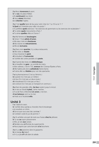 291
TESTCorrigés
2 a Nous traversons le pont.
b Tu vas à la place Kléber.
c Ils continuent tout droit.
d Vous aimez Montréal.
e Je cherche l’opéra.
3 a C’est quelle ligne de bus pour venir chez toi ? La 10 ou la 11 ?
b Quel est l’itinéraire pour aller à la poste ?
c Tu préfères quels exercices ? les exercices de grammaire ou les exercices de vocabulaire ?
d Tu visites quels monuments à Paris ?
e Tu aimes quelles villes en France ?
4 a Ma femme est boulangère.
b Simon ? Il est pilote d’avion.
c Ma sœur Julia est chanteuse.
d Ma voisine est mécanicienne.
e Elle est écrivaine.
5 a Dans mon quartier, il y a deux restaurants.
b Elle visite un musée.
c Vous traversez le pont.
d Ils étudient à l’université.
e J’achète des cartes postales à la poste.
6 a Il prend des livres à la bibliothèque.
b Je travaille à la gare : je contrôle les trains.
c Mon adresse, c’est le 153, avenue des Champs-Élysées à Paris.
d Elle habite près de la cathédrale Notre-Dame.
e Il aime aller au théâtre pour voir des spectacles.
7 a la pharmacienne (C’est au féminin.)
b la poste (Ce n'est pas un métier.)
c le bus (Ce n’est pas un deux-roues.)
d le boulevard (Ce n’est pas un lieu.)
e la voiture (Ce n’est pas un transport en commun.)
8 a Dans les grandes villes, les bus roulent jusqu’à minuit.
b Je vais au travail à pied, j’aime marcher.
c Il va de Paris à Montréal en avion, c’est loin.
d Les bateaux vont sur la mer.
e Anaïs va à l’école à vélo.
Unité 3
1 a J’adore le raisin.
b J’achète deux pains au chocolat chez le boulanger.
c Je voudrais un citron.
d Est-ce que vous avez des carottes ?
e Combien coûte le jus de pomme ?
2 a Tu achètes une part de tarte aux fraises chez le pâtissier.
b Tu vas au rayon poissonnerie
c Moi, je vais aux caisses.
d Rendez-vous à l’entrée du supermarché.
e Nous payons par carte bancaire à la boucherie.
3 a Il y a des poivrons dans le gazpacho.
b Je mange du bœuf.
c Il n’y a pas d’huile dans la salade.
 