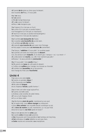 292
d Il prend de la tarte au citron pour le dessert.
e Je voudrais de l’eau, s’il vous plaît.
4 a J’en veux.
b Il en prend.
c Elle en mange beaucoup.
d Il y en a pour le dessert.
e Nous n’en mangeons pas.
5 a l’oignon (Ce n’est pas un fruit.)
b le citron (Ce n’est pas un produit laitier.)
c la fromagerie (Ce n’est pas un marchand.)
d l’œuf (Ce n’est pas un produit de boulangerie.)
e le chèque (Ce n’est pas des espèces.)
6 a Il achète une barquette de fraises.
b Je voudrais une bouteille de jus de raisin.
c Tu achètes un kilo de carottes.
d Je prends une tranche de pain avec mon fromage.
e Vous payez 5 euros pour un morceau de camembert.
7 a Garçon, l’addition s’il vous plaît ! Je voudrais payer.
b Je prends une tarte aux fraises pour le dessert.
c Ici, les serveurs sont malpolis, ils ne disent pas « bonjour » ou « au revoir » !
d La décoration est moche, oui, elle n’est vraiment pas jolie !
e Bonjour ! Je peux prendre la commande ?
8 a S’il vous plaît ! Une carafe d’eau !
b Elle prend une tasse de café après le dessert.
c J’utilise une cuillère pour manger ma mousse au chocolat.
d Il achète trois bouteilles de jus de pomme.
e Je mange les frites sans fourchette.
Unité 4
1 a Luisa a une veste noire.
b Il porte un pantalon blanc ?
c Tes chaussures sont belles.
d Ma robe est longue.
e Les chapeaux foncés, quelle horreur !
2 a Je mets une robe rouge aujourd’hui.
b Il porte une belle veste.
c Andreas a des lunettes de soleil chères.
d Tu as un joli chapeau foncé.
e Il y a un beau soleil.
3 a Ma femme vient de partir, maintenant je suis seul.
b Cet après-midi, nous allons manger au restaurant.
c Vous allez acheter une nouvelle liseuse numérique ce soir.
d Tu viens de mettre un pull, maintenant, tu n’as pas froid.
e Qu’est-ce que tu vas faire après le travail ?
4 a Je mets ce tee-shirt et cette jupe.
b Je porte cette écharpe cet automne.
c Ces chaussures sont trop grandes et ce manteau est trop long.
d Cet ordinateur et cette tablette ne sont pas chers.
e Cette montre est connectée à ce smartphone.
 
