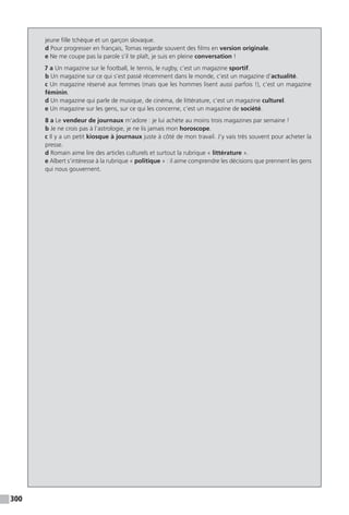 300
jeune fille tchèque et un garçon slovaque.
d Pour progresser en français, Tomas regarde souvent des films en version originale.
e Ne me coupe pas la parole s’il te plaît, je suis en pleine conversation !
7 a Un magazine sur le football, le tennis, le rugby, c’est un magazine sportif.
b Un magazine sur ce qui s’est passé récemment dans le monde, c’est un magazine d’actualité.
c Un magazine réservé aux femmes (mais que les hommes lisent aussi parfois !), c’est un magazine
féminin.
d Un magazine qui parle de musique, de cinéma, de littérature, c’est un magazine culturel.
e Un magazine sur les gens, sur ce qui les concerne, c’est un magazine de société.
8 a Le vendeur de journaux m’adore : je lui achète au moins trois magazines par semaine !
b Je ne crois pas à l’astrologie, je ne lis jamais mon horoscope.
c Il y a un petit kiosque à journaux juste à côté de mon travail. J’y vais très souvent pour acheter la
presse.
d Romain aime lire des articles culturels et surtout la rubrique « littérature ».
e Albert s’intéresse à la rubrique « politique » : il aime comprendre les décisions que prennent les gens
qui nous gouvernent.
 