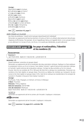 31
unité1Etvous?
Corrigé:
3 a Je n’aime pas la musique.
b Tu n’habites pas en France?
c Tu ne parles pas chinois.
d Il n’est pas cubain.
e Elle n’est pas chanteuse.
4 a Je n’aime pas le sport.
b Nous ne sommes pas belges.
c Paul n’a pas le numéro de Marie.
d Je ne vis pas à Hong-Kong.
e Elle n’est pas chanteuse.
Voir
Cahier
d
’activit
és
unité 1
exercices 4-5, page 7.
IDÉE POUR LA CLASSE
[au choix du professeur: travail oral en groupe classe/travail écrit individuel]
Demander aux apprenants de faire leur portrait, à l’oral ou à l’écrit, en utilisant alternativement des phrases
négatives et affirmatives. Par exemple: Je ne m’appelle pas Henry, je m’appelle Henric. Je ne suis pas coréen,
je suis allemand. Je n’ai pas 23 ans, j’ai 24 ans. Je ne parle pas néerlandais, je parle allemand.
VOCABULAIRE page 29 les pays et nationalités, l’identité
et les nombres (2)
TranscripTion
Exercice 3
a 0778253492 – b 00 33 1 58236185 – c 0585509178
Activités 1-3
[travail individuel, correction en groupe classe]
Demander aux apprenants de lire le vocabulaire des deux premières rubriques. Expliquer ou faire expliquer
le vocabulaire inconnu au fur et à mesure. Faire réaliser l’activité 1 après la lecture de la première rubrique
et l’activité 2 après la lecture de la deuxième rubrique. Corriger les deux activités au fur et à mesure.
Ensuite, faire lire Les nombres de 70 à 100 avant de faire lire la rubrique Les coordonnées. Prononcer ces
nombres et les faire répéter en groupe classe. Puis écrire au tableau les nombres qui manquent, les pro-
noncer et les faire répéter en groupe classe. Enfin, faire lire la rubrique Les coordonnées et la consigne de
l’activité 3. Procéder à l’écoute et faire réaliser l’activité 3.
Corrigé:
1 La Russie, l’Inde, l’Espagne, Le Vietnam, la France, le Mexique
2 Nom: Thurnherr
Prénoms: Tiffany, Delphine
Date de naissance: 20/10/1988
Lieu de naissance: Mulhouse
3 a 0778253492 – b 00 33 1 58236185 – c 0585509178
Au fait !
Demander aux apprenants de lire le contenu de l’encadré. L’expliquer si nécessaire.
FRANCOPHONIE
Demander aux apprenants de lire l’encadré. L’expliquer si nécessaire.
Voir
Activités
ca
hier + T
NI
unité 1 exercices 1-3, pages 8-9 + activités TNI.
 