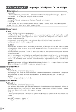 32
PHONÉTIQUE page 30 Les groupes rythmiques et l’accent tonique
TranscripTion
Exercice 1a
a J’habite en Pologne, je parle anglais. – b Nous sommes brésiliens, nous parlons portugais. – c Elle est
française, elle a 30 ans, elle parle espagnol, elle est journaliste.
Exercice 1b
Je m’appelle Arthur, je suis journaliste, j’habite en Russie, je parle français.
Exercice 3
a Je m’appelle Dioke, je suis malien, j’aime la peinture. – b Elle s’appelle Carole Dupré. – c Vous parlez
anglais? – d J’ai 23 ans, je parle chinois, j’aime la lecture!
ÉCHAUFFEMENT
Activité 1
[travail individuel, correction en groupe classe]
Livres fermés, demander aux apprenants de donner un exemple de phrase simple (sujet, verbe, complé-
ment) en français. Noter quelques phrases au tableau. Prononcer deux des phrases ainsi notées au tableau
et poser la question suivante:
• Il y a combien d’informations? une information ou deux informations?(Deux informations.)
Puis les inviter à ouvrir leur livre à la page 30.
Au fait !
Demander aux apprenants de lire l’encadré et en vérifier la compréhension. Pour cela, dire une phrase
écrite au tableau et leur demander le nombre de groupes rythmiques. Faire la même chose en lisant deux
autres phrases.
Ensuite, faire lire la consigne de l’activité 1b et procéder à l’écoute. Demander aux apprenants de répondre
et faire la correction.
Faire lire la consigne de l’activité 1b. Préciser que les apprenants devront dire si l’accent est au début ou à la
fin des groupes rythmiques. S’assurer de la compréhension des termes au début et à la fin. Puis procéder à
l’écoute, faire répondre et faire la correction en les informant que ce phénomène s’appelle l’accent tonique.
Corrigé:
1a a Il y a deux groupes rythmiques. – b Il y a deux groupes rythmiques. – c Il y a quatre groupes rythmiques.
1b L’accent (tonique) est placé à la fin de chaque groupe rythmique.
FONCTIONNEMENT
Activité 2
[travail individuel, correction en groupe classe]
Lire la consigne. Puis inviter les apprenants à lire la partie Fonctionnement et à faire l’activité. Si nécessaire,
faire réécouter le document audio de l’activité 1b avant de faire répondre. Procéder à la correction.
Corrigé:
2 L’accent tonique est toujours à la fin (b).
ENTRAÎNEMENT
Activités 3-4
[travail individuel, correction en groupe classe]
Faire écouter le document et faire une pause après chaque phrase pour laisser les apprenants réfléchir et
répondre. Puis procéder à la correction en faisant réécouter le document et en faisant une pause à chaque
phrase pour déterminer le nombre de groupes rythmiques.
Corrigé:
3 a trois groupes rythmiques – b un groupe rythmique – c un groupe rythmique – d trois groupes ryth-
miques
Voir
Cahier
d
’activit
és
unité 1
exercices 2-3, page 10.
 