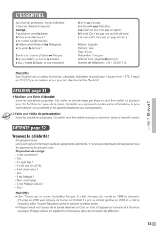33
unité1Etvous ?
[au choix du professeur : travail individuel
à faire en classe / à la maison]
Corrigé :
1 a Johanna aime la danse.
b Vous aimez la France ?
c Je n’aime pas le chocolat.
d Hélène aime l’Italie et les Philippines.
e Tu aimes la lecture ?
2 a Je suis suisse et j’habite en Pologne.
b Je suis malien, je suis né à Bamako.
c Oui, j’habite à Rabat : je suis marocaine.
d Je vis au Canada.
e Je travaille aux États-Unis.
3 a la lecture (Ce n’est pas un sport.)
b le mail (Ce n’est pas une activité de loisir.)
c la France (Ce n’est pas un pays africain.)
4 Nom : Dujardin
Prénom : Jean
Âge : 43 ans
Nationalité : française
Adresse mail : jdujardin@cinema.fr
Numéro de téléphone : +33 1 25 30 71 72
L’ESSENTIEL
Pour info :
Jean Dujardin est un acteur, humoriste, scénariste, réalisateur et producteur français né en 1972. Il reçoit
en 2012 l’Oscar du meilleur acteur pour son rôle dans le film The Artist.
ATELIERS  page 31
1 Réaliser une fiche d’identité
Suivre les procédures proposées. Cet atelier se déroule étape par étape et peut être réalisé sur plusieurs
jours. En fonction du niveau de la classe, demander aux apprenants quelles autres informations ils pour-
raient donner sur la célébrité et les questions / réponses qui correspondent.
2 Faire une vidéo de présentation
Suivre les procédures proposées. Cet atelier peut être réalisé en classe ou donné en devoir à faire à la ­maison.
DÉTENTE  page 32  
Trouvez la célébrité !
[en groupe classe]
Lire la consigne et interroger quelques apprenants volontaires. Il ne sera pas nécessaire de faire passer tous
les apprenants du groupe classe.
Proposition de corrigé :
– C’est un homme ?
– Oui.
– Il a quel âge ?
– Il a 62 ans (en 2016).
– Il est dessinateur ?
– Oui.
– Il est français ?
– Non, il est belge.
– C’est Philippe Geluck ?
– Oui !
Pour info :
• Lilian Thuram est un ancien footballeur français. Il a été champion du monde en 1998 et champion
d’Europe en 2000 avec l’équipe de France de football. Il a pris sa retraite sportive en 2008 et a créé la
Fondation Lilian Thuram-Éducation contre le racisme la même année.
• Philippe Geluck est l’auteur de la bande dessinée Le Chat, un chat à l’apparence humaine et à l’humour
caustique. Philippe Geluck est également chroniqueur dans des émissions de télévision.
ATELIER TECH’
 