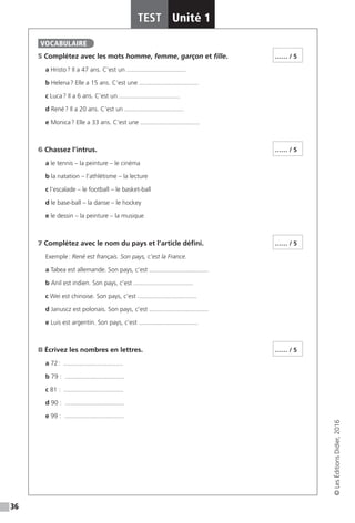 36
TEST Unité 1
©LesÉditionsDidier,2016
5 Complétez avec les mots homme, femme, garçon et fille.
a Hristo ? Il a 47 ans. C’est un .................................. 
b Helena ? Elle a 15 ans. C’est une .................................. 
c Luca ? Il a 6 ans. C’est un ................................... 
d René ? Il a 20 ans. C’est un .................................. 
e Monica ? Elle a 33 ans. C’est une .................................. 
6 Chassez l’intrus.
a le tennis – la peinture – le cinéma
b la natation – l’athlétisme – la lecture
c l’escalade – le football – le basket-ball
d le base-ball – la danse – le hockey
e le dessin – la peinture – la musique
7 Complétez avec le nom du pays et l’article défini.
Exemple : René est français. Son pays, c’est la France.
a Tabea est allemande. Son pays, c’est .................................. 
b Anil est indien. Son pays, c’est .................................. 
c Wei est chinoise. Son pays, c’est .................................. 
d Januscz est polonais. Son pays, c’est .................................. 
e Luis est argentin. Son pays, c’est .................................. 
8 Écrivez les nombres en lettres.
a  72 : .................................. 
b 79 : .................................. 
c 81 : .................................. 
d 90 : .................................. 
e 99 : .................................. 
VOCABULAIRE
…… / 5
…… / 5
…… / 5
…… / 5
 