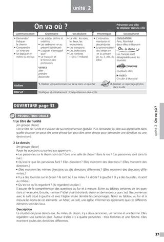 37
unité2Onvaoù?
unité 2
OUVERTURE page 33
1 Le titre de l’unité
[en groupe classe]
Lire le titre de l’unité et s’assurer de sa compréhension globale. Puis demander ou dire aux apprenants dans
quelle situation on peut dire cette phrase (on peut dire cette phrase pour demander une direction ou une
destination).
2 Le dessin
[en groupe classe]
Poser les questions suivantes aux apprenants:
• Les personnes sur le dessin sont où? dans une salle de classe? dans la rue? (Les personnes sont dans la
rue.)
• Qu’est-ce que les personnes font? Elles discutent? Elles montrent des directions? (Elles montrent des
directions.)
• Elles montrent les mêmes directions ou des directions différentes? (Elles montrent des directions diffé-
rentes.)
• Il y a des touristes sur le dessin? Ils sont où? au milieu? à droite? à gauche? (Il y a des touristes, ils sont
au milieu.)
• Qu’est-ce qu’ils regardent? (Ils regardent un plan.)
S’assurer de la compréhension des questions au fur et à mesure. Écrire au tableau certaines de ces ques-
tions si nécessaire. Ensuite, montrer l’hôtel situé à droite du dessin et demander ce que c’est. Recommencer
avec le café situé à gauche et avec l’église située derrière les personnages. Noter au tableau au fur et à
mesure les noms de ces éléments: un hôtel, un café, une église. Informer les apprenants que ces différents
éléments sont des lieux.
Description
La situation se passe dans la rue. Au milieu du dessin, il y a deux personnes, un homme et une femme. Elles
regardent une carte/un plan. Autour d’elles il y a quatre personnes : trois hommes et une femme. Elles
montrent toutes des directions différentes.
PRODUCTION ORALE
On va où ?
• Demander/
Indiquer
le chemin
• Comprendre
un itinéraire
• Se déplacer en
métro ou en bus
• Les articles définis et
indéfinis
• Les verbes en -er au
présent (continuer)
• L’adjectif interrogatif
quel
• Le masculin et
le féminin des
professions
VERBES
aller
prendre
descendre
• La ville : les voies,
les lieux, les
monuments
• Les transports
• Les professions
• Les nombres
(100 à 1 milliard)
• L’intonation
montante et
descendante
• La prononciation
des verbes en
-er au présent
(je, tu, il, elle, ils,
elles)
CIVILISATION
Paris, Montréal :
deux villes à découvrir
Les Français sont
désagréables avec les
touristes.
FRANCOPHONIE
Quelques villes
VIDÉO
Circuler à Montréal
Ateliers
1. Réaliser un questionnaire sur la vie dans un quartier 2. Réaliser un reportage-photos
dans la ville
DELF A1 Stratégies et entraînement : Compréhension des écrits
Présenter une ville
Se déplacer dans la ville
Communication Grammaire Vocabulaire Phonétique Socioculturel
Oh, le cliché !
ATELIER TECH’
 