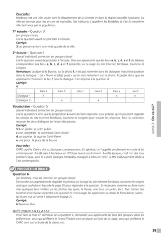 39
unité2Onvaoù ?
Pour info :
Bordeaux est une ville située dans le département de la Gironde et dans la région Nouvelle-Aquitaine. La
ville est connue pour ses vins et ses vignobles. Ses habitants s’appellent les Bordelais et c’est la neuvième
ville de France par sa population.
1re
écoute – Question 3
[en groupe classe]
Lire la question avant de procéder à l’écoute.
Corrigé :
3 Les personnes font une visite guidée de la ville.
2e
écoute – Question 4
[travail individuel, correction en groupe classe]
Lire la question avant de procéder à l’écoute. Dire aux apprenants que les lieux a, b, c, d, e et f du tableau
correspondent aux lieux a, b, c, d, e et f présentés sur la page du site Internet Bordeaux, tourisme et
congrès.
Remarque : la place de la Bourse, sur la photo f, n’est pas nommée dans les dialogues mais il est question
dans le dialogue 1 du « fleuve et [des] quais » qu’on voit nettement sur la photo. Accepter donc que les
apprenants choisissent le lieu f pour le dialogue 1 en réponse à la question 4.
Corrigé :
4
Lieu a Lieu b Lieu c Lieu d Lieu e Lieu f
Dialogue 1 × × ×
Dialogue 2 × ×
Vocabulaire – Question 5
[travail individuel, correction en groupe classe]
Lire la question 5 ainsi que la proposition a avant de faire répondre. Leur préciser qu’ils pourront regarder
les photos du site Internet Bordeaux, tourisme et congrès pour trouver les réponses. Pour la correction,
repasser les deux dialogues en faisant des pauses.
Corrigé :
5 b un jardin : le jardin public
c une cathédrale : la cathédrale Saint-André
d un quartier : le quartier Saint-Pierre
e une place : la place de la Bourse
Pour info :
CAPC signifie Centre d’arts plastiques contemporains. En général, on l’appelle simplement le musée d’art
contemporain. Il a été crée à Bordeaux en 1973 par Jean-Louis Froment. À cette époque, c’est l’un des tous
premiers lieux, avec le Centre Georges-Pompidou inauguré à Paris en 1977, à être exclusivement dédié à
l’art contemporain.
Question 6
[en binômes, mise en commun en groupe classe]
Demander aux apprenants de regarder les photos sur la page du site Internet Bordeaux, tourisme et congrès
ainsi que la photo en haut de la page 35 pour répondre à la question. Si nécessaire, nommer ou faire nom-
mer quelques lieux visibles sur les photos (les quais, le fleuve, une tour, un jardin, etc.). Puis former des
binômes et les laisser répondre à la question 6. Encourager les apprenants à utiliser la formulation j’aime…
qu’ils ont vue à l’unité 1 (document B page 2).
Corrigé :
6 Réponse libre.
IDÉE POUR LA CLASSE
Pour faire la mise en commun de la question 6, demander aux apprenants de faire des groupes selon les
préférences : ceux qui préfèrent le Grand Théâtre vont se placer au fond de la classe, ceux qui préfèrent le
CAPC vont sur la droite de la classe, etc.
PRODUCTION ORALE
 