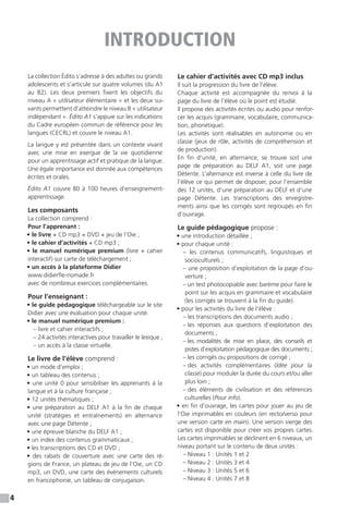 4
La collection Édito s’adresse à des adultes ou grands
adolescents et s’articule sur quatre volumes (du A1
au B2). Les deux premiers fixent les objectifs du
niveau A « utilisateur élémentaire » et les deux sui-
vants permettent d’atteindre le niveau B « utilisateur
indépendant ». Édito A1 s’appuie sur les indications
du Cadre européen commun de référence pour les
langues (CECRL) et couvre le niveau A1.
La langue y est présentée dans un contexte vivant
avec une mise en exergue de la vie quotidienne
pour un apprentissage actif et pratique de la langue.
Une égale importance est donnée aux compétences
écrites et orales.
Édito A1 couvre 80 à 100 heures d’enseignement-
apprentissage.
Les composants
La collection comprend :
Pour l’apprenant :
• le livre + CD mp3 + DVD + jeu de l’Oie ;
• le cahier d’activités + CD mp3 ;
• le manuel numérique premium (livre + cahier
interactif) sur carte de téléchargement ;
• un accès à la plateforme Didier
www.didierfle-nomade.fr
avec de nombreux exercices complémentaires.
Pour l’enseignant :
• le guide pédagogique téléchargeable sur le site
Didier avec une évaluation pour chaque unité.
• le manuel numérique premium :
– livre et cahier interactifs ;
– 24 activités interactives pour travailler le lexique ;
– un accès à la classe virtuelle.
Le livre de l’élève comprend :
• un mode d’emploi ;
• un tableau des contenus ;
• une unité 0 pour sensibiliser les apprenants à la
langue et à la culture française ;
• 12 unités thématiques ;
• une préparation au DELF A1 à la fin de chaque
unité (stratégies et entraînements) en alternance
avec une page Détente ;
• une épreuve blanche du DELF A1 ;
• un index des contenus grammaticaux ;
• les transcriptions des CD et DVD ;
• des rabats de couverture avec une carte des ré-
gions de France, un plateau de jeu de l’Oie, un CD
mp3, un DVD, une carte des événements culturels
en francophonie, un tableau de conjugaison.
Le cahier d’activités avec CD mp3 inclus
Il suit la progression du livre de l’élève.
Chaque activité est accompagnée du renvoi à la
page du livre de l’élève où le point est étudié.
Il propose des activités écrites ou audio pour renfor-
cer les acquis (grammaire, vocabulaire, communica-
tion, phonétique).
Les activités sont réalisables en autonomie ou en
classe (jeux de rôle, activités de compréhension et
de production).
En fin d’unité, en alternance, se trouve soit une
page de préparation au DELF A1, soit une page
Détente. L’alternance est inverse à celle du livre de
l'élève ce qui permet de disposer, pour l’ensemble
des 12 unités, d’une préparation au DELF et d’une
page Détente. Les transcriptions des enregistre-
ments ainsi que les corrigés sont regroupés en fin
d’ouvrage.
Le guide pédagogique propose :
• une introduction détaillée ;
• pour chaque unité :
– les contenus communicatifs, linguistiques et
socioculturels ;
– une proposition d’exploitation de la page d’ou-
verture ;
– un test photocopiable avec barème pour faire le
point sur les acquis en grammaire et vocabulaire
(les corrigés se trouvent à la fin du guide).
• pour les activités du livre de l’élève :
– les transcriptions des documents audio ;
– les réponses aux questions d’exploitation des
documents ;
– les modalités de mise en place, des conseils et
pistes d’exploitation pédagogique des documents ;
– les corrigés ou propositions de corrigé ;
– des activités complémentaires (Idée pour la
classe) pour moduler la durée du cours et/ou aller
plus loin ;
– des éléments de civilisation et des références
culturelles (Pour info).
• en fin d’ouvrage, les cartes pour jouer au jeu de
l’Oie imprimables en couleurs (en recto/verso pour
une version carte en main). Une version vierge des
cartes est disponible pour créer vos propres cartes.
Les cartes imprimables se déclinent en 6 niveaux, un
niveau portant sur le contenu de deux unités :
– Niveau 1 : Unités 1 et 2
– Niveau 2 : Unités 3 et 4
– Niveau 3 : Unités 5 et 6
– Niveau 4 : Unités 7 et 8
INTRODUCTION
 