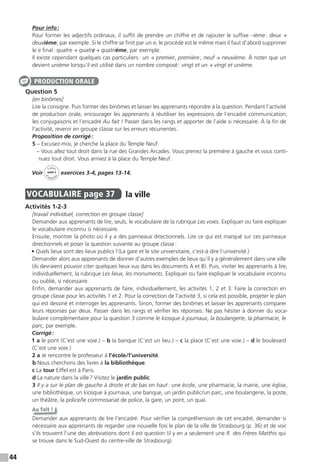 44
Pour info:
Pour former les adjectifs ordinaux, il suffit de prendre un chiffre et de rajouter le suffixe –ième: deux →
deuxième, par exemple. Si le chiffre se finit par un e, le procédé est le même mais il faut d’abord supprimer
le e final: quatre → quatre/ → quatrième, par exemple.
Il existe cependant quelques cas particuliers: un → premier, première; neuf → neuvième. À noter que un
devient unième lorsqu’il est utilisé dans un nombre composé: vingt et un → vingt et unième.
Question 5
[en binômes]
Lire la consigne. Puis former des binômes et laisser les apprenants répondre à la question. Pendant l’activité
de production orale, encourager les apprenants à réutiliser les expressions de l’encadré communication,
les conjugaisons et l’encadré Au fait ! Passer dans les rangs et apporter de l’aide si nécessaire. À la fin de
l’activité, revenir en groupe classe sur les erreurs récurrentes.
Proposition de corrigé:
5 – Excusez-moi, je cherche la place du Temple Neuf.
– Vous allez tout droit dans la rue des Grandes Arcades. Vous prenez la première à gauche et vous conti-
nuez tout droit. Vous arrivez à la place du Temple Neuf.
Voir
Cahier
d
’activit
és
unité 2
exercices 3-4, pages 13-14.
VOCABULAIRE page 37 la ville
Activités 1-2-3
[travail individuel, correction en groupe classe]
Demander aux apprenants de lire, seuls, le vocabulaire de la rubrique Les voies. Expliquer ou faire expliquer
le vocabulaire inconnu si nécessaire.
Ensuite, montrer la photo où il y a des panneaux directionnels. Lire ce qui est marqué sur ces panneaux
directionnels et poser la question suivante au groupe classe:
• Quels lieux sont des lieux publics?(La gare et le site universitaire, c’est-à dire l’université.)
Demander alors aux apprenants de donner d’autres exemples de lieux qu’il y a généralement dans une ville
(ils devraient pouvoir citer quelques lieux vus dans les documents A et B). Puis, inviter les apprenants à lire,
individuellement, la rubrique Les lieux, les monuments. Expliquer ou faire expliquer le vocabulaire inconnu
ou oublié, si nécessaire.
Enfin, demander aux apprenants de faire, individuellement, les activités 1, 2 et 3. Faire la correction en
groupe classe pour les activités 1 et 2. Pour la correction de l’activité 3, si cela est possible, projeter le plan
qui est dessiné et interroger les apprenants. Sinon, former des binômes et laisser les apprenants comparer
leurs réponses par deux. Passer dans les rangs et vérifier les réponses. Ne pas hésiter à donner du voca-
bulaire complémentaire pour la question 3 comme le kiosque à journaux, la boulangerie, la pharmacie, le
parc, par exemple.
Corrigé:
1 a le pont (C’est une voie.) – b la banque (C’est un lieu.) – c la place (C’est une voie.) – d le boulevard
(C’est une voie.)
2 a Je rencontre le professeur à l’école/l’université.
b Nous cherchons des livres à la bibliothèque.
c La tour Eiffel est à Paris.
d La nature dans la ville? Visitez le jardin public.
3 Il y a sur le plan de gauche à droite et de bas en haut: une école, une pharmacie, la mairie, une église,
une bibliothèque, un kiosque à journaux, une banque, un jardin public/un parc, une boulangerie, la poste,
un théâtre, la police/le commissariat de police, la gare, un pont, un quai.
Au fait !
Demander aux apprenants de lire l’encadré. Pour vérifier la compréhension de cet encadré, demander si
nécessaire aux apprenants de regarder une nouvelle fois le plan de la ville de Strasbourg (p. 36) et de voir
s’ils trouvent l’une des abréviations dont il est question (il y en a seulement une R. des Frères Matthis qui
se trouve dans le Sud-Ouest du centre-ville de Strasbourg).
PRODUCTION ORALE
 