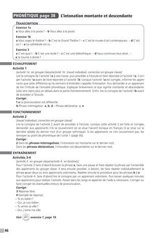 46
PHONÉTIQUE  page 38  
L’intonation montante et descendante
Transcription
Exercice 1a
a Vous allez à la poste ? – b Vous allez à la poste.
Exercice 1b
a Vous voyez le théâtre ? – b C’est le Grand Théâtre ? – c C’est le musée d’art contemporain. – d C’est
où ? – e La cathédrale est ici.
Exercice 3
a C’est quoi ? – b C’est une école ? – c C’est une bibliothèque. – d Vous continuez tout droit.  –
e Je tourne à droite ?
ÉCHAUFFEMENT
Activité 1
[activité 1a : en groupe classe / activité 1b : travail individuel, correction en groupe classe]
Lire la consigne de l’activité 1a à voix haute, puis procéder à l’écoute et faire répondre à l’activité 1a. Corri-
ger l’activité 1a avant de faire répondre à l’activité 1b. Lorsque l’activité 1a est corrigée, informer les appre-
nants que cette différence qu’ils viennent d’entendre s’appelle l’intonation. Puis demander à un apprenant
de lire l’intitulé de l’encadré phonétique. Expliquer brièvement ce que signifie montante et descendante
(cela sera repris plus en détails dans la partie Fonctionnement). Enfin, lire la consigne de l’activité 1b avant
de procéder à l’écoute.
Corrigé :
1 a La prononciation est différente.
b Phrase interrogative : a, b, d – Phrase déclarative : c, e
FONCTIONNEMENT
Activité 2
[travail individuel, correction en groupe classe]
Lire la consigne de l’activité 2 avant de procéder à l’écoute. Lorsque cette activité 2 est faite et corrigée,
demander aux apprenants s’ils se souviennent où se situe l’accent tonique en français (il se situe sur la
dernière syllabe du dernier mot d’un groupe rythmique). Si les apprenants ne s’en souviennent pas, les
renvoyer au point de phonétique de l’unité 1 (page 30).
Corrigé :
2 Dans les phrases interrogatives, l’intonation est montante sur le dernier mot.
Dans les phrases déclaratives, l’intonation est descendante sur le dernier mot.
ENTRAÎNEMENT
Activités 3-4
[activité 3 : en groupe classe / activité 4 : en binômes]
Pour l’activité 3 faire d’abord écouter la phrase a, faire une pause et faire répéter la phrase par l’ensemble
des apprenants du groupe classe. Il sera ensuite possible, si besoin, de faire répéter individuellement la
phrase a par deux ou trois apprenants volontaires. Répéter ensuite la procédure pour les phrases b à e.
Pour l’activité 4, faire d’abord lire la consigne par un apprenant volontaire. Puis laisser quelques minutes
aux apprenants pour réaliser l’activité. Passer dans les rangs et apporter de l’aide si nécessaire. Corriger ou
faire corriger les éventuelles erreurs de prononciation.
Corrigé :
3 Réponse libre.
4 Exemple de réponse :
– Tu es italien ?
– Oui, je suis italien.
– Tu aimes ta ville ?
– Oui, j’aime ma ville.
Voir
Cahier
d 
’activit
és
unité 2
exercice 1, page 19.
 