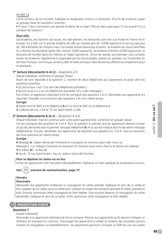 49
unité2Onvaoù?
Au fait !
Lire le contenu de cet encadré. Expliquer le vocabulaire inconnu si nécessaire. À la fin de la lecture, poser
au groupe classe les questions suivantes:
• Et vous? Vous connaissez une grande braderie de ce type? Elle est dans quel pays? C’est quand? Il y a
combien de visiteurs?
Pour info:
Les braderies, les marchés aux puces, les vide-greniers, les brocantes sont très à la mode en France et en
Europe. Il y a bien sûr la grande braderie de Lille qui compte plus de 10000 exposants et qui occupe plus
de 100 kilomètres de trottoirs mais il en existe encore beaucoup d’autres: la braderie du canal Saint-Mar-
tin à Rennes (la deuxième après Lille, environ 3500 exposants), la braderie d’Amiens (2000 exposants), la
brocante de Houilles (dans les Yvelines en région parisienne, 10 km de stands), par exemple. Sans compter
toutes les braderies régulièrement organisées par les municipalités, petites ou grandes, sur l’ensemble du
territoire français. Les Français aiment y aller le week-end pour faire de bonnes affaires ou simplement pour
se promener.
1re
lecture (documents b et c) – Questions 2-3
[travail individuel, correction en groupe classe]
Avant de faire répondre à la question 2, montrer les deux téléphones aux apprenants et poser alors les
questions suivantes:
• Qu’est-ce que c’est? (Ce sont des téléphones portables.)
• Qu’est-ce qu’il y a sur ces téléphones portables?(Il y a des messages.)
Puis inviter un apprenant volontaire à lire les consignes des questions 2 et 3. Demander aux apprenants d’y
répondre. Procéder à la correction des questions 2 et 3 en même temps.
Corrigé:
2 Fabien écrit le SMS sur le téléphone b et Luc écrit le SMS sur le téléphone c.
3 L’adresse de Luc, c’est le 15 rue Saint-André, à Lille.
2e
lecture (documents b et c) – Questions 4-5-6
[travail individuel, mise en commun avec un(e) autre apprenant(e), correction en groupe classe]
Lire les consignes des questions 4, 5 et 6. Pour la question 4, préciser que les apprenants devront trouver
ce qui est demandé dans le premier message (téléphone b) et ce qui est indiqué dans le deuxième message
(téléphone c). Ensuite, demander aux apprenants de répondre aux questions 4, 5 et 6. Faire la correction
des trois questions en même temps.
Corrigé:
4 Message b: Fabien demande l’itinéraire en transports en commun pour aller chez Luc.
Message c: Luc indique l’itinéraire en transport en commun pour venir chez lui et donne son adresse.
5 le métro (b) – le bus (c)
6 lieu B: 15 rue Saint-André – lieu A: station Gare Lille-Flandres
Pour se déplacer en métro ou en bus
Inviter les apprenants à lire l’encadré individuellement. Expliquer ou faire expliquer le vocabulaire inconnu.
Voir
Cahier
d
’activit
és
unité 2
exercice de communication, page 17.
Prendre
Descendre
Demander aux apprenants d’observer la conjugaison du verbe prendre. Expliquer le sens de ce verbe et
leur rappeler qu’on utilise aussi ce verbe pour indiquer le moyen de transport (prendre le métro, prendre le
bus). Ensuite, prononcer cette conjugaison et faire répéter. Faire ensuite observer la conjugaison du verbe
descendre. Expliquer le sens de ce verbe. Enfin, prononcer cette conjugaison et faire répéter.
Question 7
[travail individuel]
Demander à un apprenant volontaire de lire la consigne. Préciser aux apprenants qu’ils devront indiquer un
itinéraire en transport en commun. Encourager les apprenants à utiliser le contenu des encadrés commu-
nication et conjugaison vus précédemment. Les apprenants pourront s’envoyer un SMS les uns aux autres
PRODUCTION ÉCRITE
 
