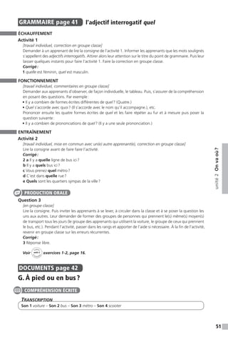 51
unité2Onvaoù ?
GRAMMAIRE  page 41  
l’adjectif interrogatif quel
ÉCHAUFFEMENT
Activité 1
[travail individuel, correction en groupe classe]
Demander à un apprenant de lire la consigne de l’activité 1. Informer les apprenants que les mots soulignés
s’appellent des adjectifs interrogatifs. Attirer alors leur attention sur le titre du point de grammaire. Puis leur
laisser quelques instants pour faire l’activité 1. Faire la correction en groupe classe.
Corrigé :
1 quelle est féminin, quel est masculin.
FONCTIONNEMENT
[travail individuel, commentaires en groupe classe]
Demander aux apprenants d’observer, de façon individuelle, le tableau. Puis, s’assurer de la compréhension
en posant des questions. Par exemple :
• Il y a combien de formes écrites différentes de quel ? (Quatre.)
• Quel s’accorde avec quoi ? (Il s’accorde avec le nom qu’il accompagne.), etc.
Prononcer ensuite les quatre formes écrites de quel et les faire répéter au fur et à mesure puis poser la
question suivante :
• Il y a combien de prononciations de quel ? (Il y a une seule prononciation.)
ENTRAÎNEMENT
Activité 2
[travail individuel, mise en commun avec un(e) autre apprenant(e), correction en groupe classe]
Lire la consigne avant de faire faire l’activité.
Corrigé :
2 a Il y a quelle ligne de bus ici ?
b Il y a quels bus ici ?
c Vous prenez quel métro ?
d C’est dans quelle rue ?
e Quels sont les quartiers sympas de la ville ?
Question 3
[en groupe classe]
Lire la consigne. Puis inviter les apprenants à se lever, à circuler dans la classe et à se poser la question les
uns aux autres. Leur demander de former des groupes de personnes qui prennent le(s) même(s) moyen(s)
de transport tous les jours (le groupe des apprenants qui utilisent la voiture, le groupe de ceux qui prennent
le bus, etc.). Pendant l’activité, passer dans les rangs et apporter de l’aide si nécessaire. À la fin de l’activité,
revenir en groupe classe sur les erreurs récurrentes.
Corrigé :
3 Réponse libre.
Voir
Cahier
d 
’activit
és
unité 2
exercices 1-2, page 16.
DOCUMENTS  page 42
G. À pied ou en bus ?
Transcription
Son 1 voiture – Son 2 bus – Son 3 métro – Son 4 scooter
PRODUCTION ORALE
COMPRÉHENSION ÉCRITE
 