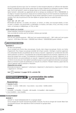 54
tour la question Qu’est-ce que c’est ? en montrant l’un des transports dessinés sur l’affiche et de répondre.
Pendant la réalisation de cette activité, passer dans les rangs et apporter du vocabulaire nouveau si néces-
saire. À la fin de l’activité 3, revenir en groupe classe sur le nouveau vocabulaire si nécessaire.
Après l’activité 3, demander aux apprenants de lire la rubrique Les nombres de 100 à 1 000 000 000. Ils
ont déjà eu l’occasion de prononcer certains de ces nombres lorsqu’ils ont fait l’activité de compréhension
écrite Deux capitales à découvrir (page 39). Ne pas hésiter cependant à revenir sur la prononciation de ces
nombres. Pour cela, les prononcer et les faire répéter en groupe classe les uns après les autres.
Corrigé :
1 a 3 – b 2 – c 4 – d 1 – e 5
3 Exemples de réponses : un scooter, une voiture, un camion, un voilier, une soucoupe volante, un train,
un avion, un bateau, une camionnette, un hélicoptère, un tracteur, une fusée, un bus, une moto, un sous-
marin, un tramway, un téléphérique, un TGV, un vélo.
IDÉE POUR LA CLASSE
[travail individuel, correction en groupe classe]
Faire une dictée de nombre avec les nombres ci-dessous par exemple.
Dictée de nombres :
674 (six cent soixante-quatorze) – 999 (neuf cent quatre-vingt-dix-neuf) – 1981 (mille neuf cent quatre-
vingt-un) – 2016 (deux mille seize) – 3 000 000 (trois millions) – 4 000 000 000 (quatre milliards)
Question 2
[en deux sous-groupes]
Lire la consigne puis former deux sous-groupes. Ensuite, dans chaque sous-groupe, former une chaîne
d’apprenants. Pour chaque sous-groupe, procéder de la façon suivante : interroger un premier apprenant
en lui demandant de dire une profession de son choix au masculin. L’apprenant sur sa droite doit dire cette
même profession au féminin. Si la proposition de ce deuxième apprenant est incorrecte, l’apprenant sur sa
droite doit essayer de le corriger. Si la proposition du deuxième apprenant est correcte, l’apprenant sur sa
droite doit donner une autre profession au masculin. L’apprenant suivant doit dire cette même profession
au féminin et ainsi de suite. Faire répéter la procédure jusqu’à ce que les apprenants des deux sous-groupes
disent au minimum 5 paires de professions au masculin et au féminin. Pendant l’exercice, passer dans les
rangs et apporter aide et correction si nécessaire.
Proposition de corrigé :
2 Exemples de réponse : Apprenant 1 : pharmacien → Apprenant 2 : pharmacienne → Apprenant 3 : infirmier
→ Apprenant 4 : infirmière.
Voir
Activités
ca
hier + T
NI
unité 2 exercices 1-3, pages 18-19 + activités TNI.
PHONÉTIQUE  page 44   
La prononciation des verbes
en –er au présent
Transcription
Exercice 1a et b
je visite – tu visites – il / elle visite – nous visitons – vous visitez – ils / elles visitent
Exercice 3
je travaille – tu travailles – il travaille – elle travaille – ils travaillent – elles travaillent –
nous travaillons – vous travaillez
ÉCHAUFFEMENT
Activité 1
[activité 1a : travail individuel / activité 1b : en groupe classe]
Lire la consigne de l’activité 1a avant de procéder à l’écoute. Puis lire la consigne de l’activité 1b et faire
une deuxième écoute. Faire répondre et faire la correction en groupe classe.
Corrigé :
PRODUCTION ORALE
 