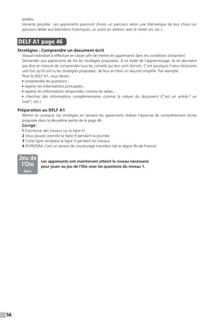 56
posées.
Variante possible : Les apprenants pourront choisir un parcours selon une thématique de leur choix (un
parcours dédié aux bâtiments historiques, un autre en relation avec le street art, etc.).
DELF A1  page 46
Stratégies : Comprendre un document écrit
[travail individuel à effectuer en classe afin de mettre les apprenants dans les conditions d’examen]
Demander aux apprenants de lire les stratégies proposées. À ce stade de l’apprentissage, ils ne devraient
pas être en mesure de comprendre tous les conseils qui leur sont donnés. C’est pourquoi il sera nécessaire,
une fois qu’ils ont lu les stratégies proposées, de leur en faire un résumé simplifié. Par exemple :
Pour le DELF A1, vous devez :
• comprendre les questions ;
• repérer les informations principales ;
• repérer les informations temporelles comme les dates ;
• cherchez des informations complémentaires comme la nature du document (C’est un article ? un
mail ?,  etc.).
Préparation au DELF A1
Mettre en pratique ces stratégies en laissant les apprenants réaliser l’épreuve de compréhension écrite
proposée dans la deuxième partie de la page 46.
Corrigé :
1 Il annonce des travaux sur la ligne H.
2 Vous pouvez prendre la ligne H pendant la journée.
3 Cette ligne remplace la ligne H pendant les travaux.
4 IDVROOM, c’est un service de covoiturage transilien (de la région Île-de-France).
Les apprenants ont maintenant atteint le niveau nécessaire
pour jouer au jeu de l’Oie avec les questions du niveau 1.
Jeu de
l’Oie
Édito
 