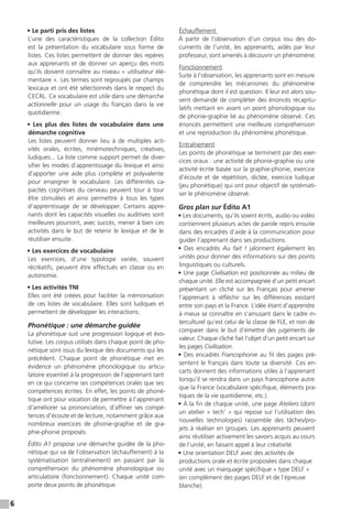 6
• Le parti pris des listes
L’une des caractéristiques de la collection Édito
est la présentation du vocabulaire sous forme de
listes. Ces listes permettent de donner des repères
aux apprenants et de donner un aperçu des mots
qu’ils doivent connaître au niveau « utilisateur élé-
mentaire ». Les termes sont regroupés par champs
lexicaux et ont été sélectionnés dans le respect du
CECRL. Ce vocabulaire est utile dans une démarche
actionnelle pour un usage du français dans la vie
quotidienne.
• Les plus des listes de vocabulaire dans une
démarche cognitive
Les listes peuvent donner lieu à de multiples acti-
vités orales, écrites, mnémotechniques, créatives,
ludiques... La liste comme support permet de diver-
sifier les modes d’apprentissage du lexique et ainsi
d’apporter une aide plus complète et polyvalente
pour enseigner le vocabulaire. Les différentes ca-
pacités cognitives du cerveau peuvent tour à tour
être stimulées et ainsi permettre à tous les types
d’apprentissage de se développer. Certains appre-
nants dont les capacités visuelles ou auditives sont
meilleures pourront, avec succès, mener à bien ces
activités dans le but de retenir le lexique et de le
réutiliser ensuite.
• Les exercices de vocabulaire
Les exercices, d’une typologie variée, souvent
récréatifs, peuvent être effectués en classe ou en
autonomie.
• Les activités TNI
Elles ont été créées pour faciliter la mémorisation
de ces listes de vocabulaire. Elles sont ludiques et
permettent de développer les interactions.
Phonétique : une démarche guidée
La phonétique suit une progression logique et évo-
lutive. Les corpus utilisés dans chaque point de pho-
nétique sont issus du lexique des documents qui les
précèdent. Chaque point de phonétique met en
évidence un phénomène phonologique ou articu-
latoire essentiel à la progression de l’apprenant tant
en ce qui concerne ses compétences orales que ses
compétences écrites. En effet, les points de phoné-
tique ont pour vocation de permettre à l’apprenant
d’améliorer sa prononciation, d’affiner ses compé-
tences d’écoute et de lecture, notamment grâce aux
nombreux exercices de phonie-graphie et de gra-
phie-phonie proposés.
Édito A1 propose une démarche guidée de la pho-
nétique qui va de l’observation (échauffement) à la
systématisation (entraînement) en passant par la
compréhension du phénomène phonologique ou
articulatoire (fonctionnement). Chaque unité com-
porte deux points de phonétique.
Échauffement
À partir de l’observation d’un corpus issu des do-
cuments de l’unité, les apprenants, aidés par leur
professeur, sont amenés à découvrir un phénomène.
Fonctionnement
Suite à l'observation, les apprenants sont en mesure
de comprendre les mécanismes du phénomène
phonétique dont il est question. Il leur est alors sou-
vent demandé de compléter des énoncés récapitu-
latifs mettant en avant un point phonologique ou
de phonie-graphie lié au phénomène observé. Ces
énoncés permettent une meilleure compréhension
et une reproduction du phénomène phonétique.
Entraînement
Les points de phonétique se terminent par des exer-
cices oraux : une activité de phonie-graphie ou une
activité écrite basée sur la graphie-phonie, exercice
d’écoute et de répétition, dictée, exercice ludique
(jeu phonétique) qui ont pour objectif de systémati-
ser le phénomène observé.
Gros plan sur Édito A1 
• Les documents, qu’ils soient écrits, audio ou vidéo
contiennent plusieurs actes de parole repris ensuite
dans des encadrés d’aide à la communication pour
guider l’apprenant dans ses productions.
• Des encadrés Au fait  !  jalonnent également les
unités pour donner des informations sur des points
linguistiques ou culturels.
• Une page Civilisation est positionnée au milieu de
chaque unité. Elle est accompagnée d’un petit encart
présentant un cliché sur les Français pour amener
l’apprenant à réfléchir sur les différences existant
entre son pays et la France. L’idée étant d’apprendre
à mieux se connaître en s’amusant dans le cadre in-
terculturel qu’est celui de la classe de FLE, et non de
comparer dans le but d’émettre des jugements de
valeur. Chaque cliché fait l’objet d’un petit encart sur
les pages Civilisation.
• Des encadrés Francophonie au fil des pages pré-
sentent le français dans toute sa diversité. Ces en-
carts donnent des informations utiles à l’apprenant
lorsqu’il se rendra dans un pays francophone autre
que la France (vocabulaire spécifique, éléments pra-
tiques de la vie quotidienne, etc.).
• À la fin de chaque unité, une page Ateliers (dont
un atelier « tech’ » qui repose sur l’utilisation des
nouvelles technologies) rassemble des tâches/pro-
jets à réaliser en groupes. Les apprenants peuvent
ainsi réutiliser activement les savoirs acquis au cours
de l’unité, en faisant appel à leur créativité.
• Une orientation DELF avec des activités de
productions orale et écrite proposées dans chaque
unité avec un marquage spécifique « type DELF »
(en complément des pages DELF et de l’épreuve
blanche).
 