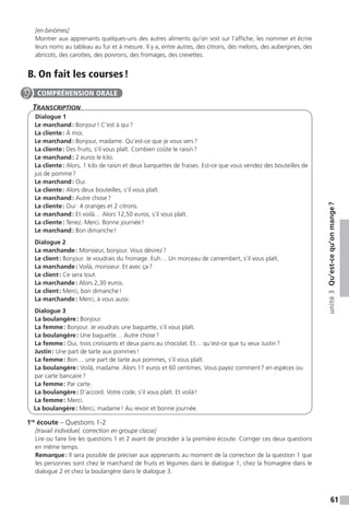61
unité3Qu’est-cequ’onmange ?
[en binômes]
Montrer aux apprenants quelques-uns des autres aliments qu’on voit sur l’affiche, les nommer et écrire
leurs noms au tableau au fur et à mesure. Il y a, entre autres, des citrons, des melons, des aubergines, des
abricots, des carottes, des poivrons, des fromages, des crevettes.
B. On fait les courses !
Transcription
Dialogue 1
Le marchand : Bonjour ! C’est à qui ?
La cliente : À moi.
Le marchand : Bonjour, madame. Qu’est-ce que je vous sers ?
La cliente : Des fruits, s’il vous plaît. Combien coûte le raisin ?
Le marchand : 2 euros le kilo.
La cliente : Alors, 1 kilo de raisin et deux barquettes de fraises. Est-ce que vous vendez des bouteilles de
jus de pomme ?
Le marchand : Oui.
La cliente : Alors deux bouteilles, s’il vous plaît.
Le marchand : Autre chose ?
La cliente : Oui : 4 oranges et 2 citrons.
Le marchand : Et voilà… Alors 12,50 euros, s’il vous plaît.
La cliente : Tenez. Merci. Bonne journée !
Le marchand : Bon dimanche !
Dialogue 2
La marchande : Monsieur, bonjour. Vous désirez ?
Le client : Bonjour. Je voudrais du fromage. Euh… Un morceau de camembert, s’il vous plaît.
La marchande : Voilà, monsieur. Et avec ça ?
Le client : Ce sera tout.
La marchande : Alors 2,30 euros.
Le client : Merci, bon dimanche !
La marchande : Merci, à vous aussi.
Dialogue 3
La boulangère : Bonjour.
La femme : Bonjour. Je voudrais une baguette, s’il vous plaît.
La boulangère : Une baguette… Autre chose ?
La femme : Oui, trois croissants et deux pains au chocolat. Et… qu’est-ce que tu veux Justin ?
Justin : Une part de tarte aux pommes !
La femme : Bon… une part de tarte aux pommes, s’il vous plaît.
La boulangère : Voilà, madame. Alors 11 euros et 60 centimes. Vous payez comment ? en espèces ou
par carte bancaire ?
La femme : Par carte.
La boulangère : D’accord. Votre code, s’il vous plaît. Et voilà !
La femme : Merci.
La boulangère : Merci, madame ! Au revoir et bonne journée.
1re
écoute – Questions 1-2
[travail individuel, correction en groupe classe]
Lire ou faire lire les questions 1 et 2 avant de procéder à la première écoute. Corriger ces deux questions
en même temps.
Remarque : Il sera possible de préciser aux apprenants au moment de la correction de la question 1 que
les personnes sont chez le marchand de fruits et légumes dans le dialogue 1, chez la fromagère dans le
dialogue 2 et chez la boulangère dans le dialogue 3.
COMPRÉHENSION ORALE
 
