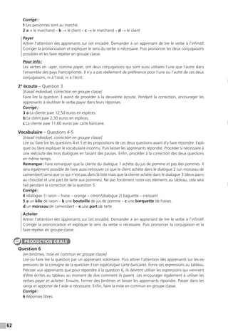 62
Corrigé :
1 Les personnes sont au marché.
2 a → le marchand – b → le client – c → le marchand – d → le client
Payer
Attirer l’attention des apprenants sur cet encadré. Demander à un apprenant de lire le verbe à l’infinitif.
Corriger la prononciation et expliquer le sens du verbe si nécessaire. Puis prononcer les deux conjugaisons
possibles et les faire répéter en groupe classe.
Pour info :
Les verbes en –ayer, comme payer, ont deux conjugaisons qui sont aussi utilisées l’une que l’autre dans
l’ensemble des pays francophones. Il n’y a pas réellement de préférence pour l’une ou l’autre de ces deux
conjugaisons, ni à l’oral, ni à l’écrit.
2e
écoute – Question 3
[travail individuel, correction en groupe classe]
Faire lire la question 3 avant de procéder à la deuxième écoute. Pendant la correction, encourager les
apprenants à réutiliser le verbe payer dans leurs réponses.
Corrigé :
3 a La cliente paie 12,50 euros en espèces.
b Le client paie 2,30 euros en espèces.
c La cliente paie 11,60 euros par carte bancaire.
Vocabulaire – Questions 4-5
[travail individuel, correction en groupe classe]
Lire ou faire lire les questions 4 et 5 et les propositions de ces deux questions avant d’y faire répondre. Expli-
quer ou faire expliquer le vocabulaire inconnu. Puis laisser les apprenants répondre. Procéder si nécessaire à
une réécoute des trois dialogues en faisant des pauses. Enfin, procéder à la correction des deux questions
en même temps.
Remarque : Faire remarquer que la cliente du dialogue 1 achète du jus de pomme et pas des pommes. Il
sera également possible de faire aussi retrouver ce que le client achète dans le dialogue 2 (un morceau de
camembert) ainsi que ce qui n’est pas dans la liste mais que la cliente achète dans le dialogue 3 (deux pains
au chocolat et une part de tarte aux pommes). Ne pas forcément noter ces éléments au tableau, cela sera
fait pendant la correction de la question 5.
Corrigé :
4 (dialogue 1) raisin – fraise – orange – citron / (dialogue 2) baguette – croissant
5 a un kilo de raisin – b une bouteille de jus de pomme – c une barquette de fraises
d un morceau de camembert – e une part de tarte
Acheter
Attirer l’attention des apprenants sur cet encadré. Demander à un apprenant de lire le verbe à l’infinitif.
Corriger la prononciation et expliquer le sens du verbe si nécessaire. Puis prononcer la conjugaison et la
faire répéter en groupe classe.
Question 6
[en binômes, mise en commun en groupe classe]
Lire ou faire lire la question par un apprenant volontaire. Puis attirer l’attention des apprenants sur les ex-
pressions de la consigne de la question 3 (en espèces / par carte bancaire). Écrire ces expressions au tableau.
Préciser aux apprenants que pour répondre à la question 6, ils devront utiliser les expressions qui viennent
d’être écrites au tableau au moment de dire comment ils paient. Les encourager également à utiliser les
verbes payer et acheter. Ensuite, former des binômes et laisser les apprenants répondre. Passer dans les
rangs et apporter de l’aide si nécessaire. Enfin, faire la mise en commun en groupe classe.
Corrigé :
6 Réponses libres.
PRODUCTION ORALE
 