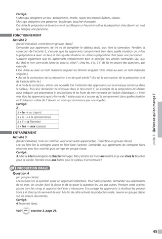 65
unité3Qu’est-cequ’onmange ?
Corrigé :
1 Mots qui désignent un lieu : poissonnerie, entrée, rayon des produits laitiers, caisses.
Mots qui désignent une personne : boulanger, boucher-charcutier.
On utilise la préposition à devant un mot qui désigne un lieu et on utilise la préposition chez devant un mot
qui désigne une personne.
FONCTIONNEMENT
Activité 2
[travail individuel, correction en groupe classe]
Demander aux apprenants de lire et de compléter le tableau seuls, puis faire la correction. Pendant la
correction de l’activité 2, s’assurer que les apprenants comprennent bien dans quelle situation on utilise
la préposition à (avec un lieu) et dans quelle situation on utilise la préposition chez (avec une personne).
S’assurer également que les apprenants comprennent bien le principe des articles contractés (au, aux,
du, des) et non contractés (chez le, chez la, chez l’, chez les, à la, à l’, de la) en posant des questions, par
exemple :
• On utilise au avec un nom masculin singulier ou féminin singulier ? (On utilise au avec un nom masculin
singulier.)
• Au est la contraction de la préposition à et de quel article ? (Au est la contraction de la préposition à et
de l’article défini le.)
À la fin de la correction, attirer une nouvelle fois l’attention des apprenants sur la remarque contenue dans
le tableau. Puis leur demander de retrouver dans le document C un exemple de la préposition de utilisée
pour indiquer une provenance (« Les poissons et les fruits de mer viennent de l’océan Atlantique. »). Infor-
mer alors les apprenants que la forme de l’ existe aussi et s’assurer qu’ils comprennent dans quelle situation
on l’utilise (on utilise de l’ devant un nom qui commence par une voyelle).
Corrigé :
2
à + le → au (rayon)
à + la → à la (poissonnerie)
à + l’→ à l’(entrée)
à + les → aux (caisses)
ENTRAÎNEMENT
Activité 3
[travail individuel, mise en commun avec un(e) autre apprenant(e), correction en groupe classe]
Lire ou faire lire la consigne avant de faire faire l’activité. Demander aux apprenants de comparer leurs
réponses avec leur voisin(e) puis corriger en groupe classe.
Corrigé :
3 Julie va à la boulangerie et chez le fromager. Moi j’achète les fruits au marché et je vais chez le boucher
pour la viande. Rendez-vous aux halles pour le cadeau d’anniversaire !
Question 4
[en groupe classe]
Lire ou faire lire la question 4 par un apprenant volontaire. Pour faire répondre, demander aux apprenants
de se lever, de circuler dans la classe et de se poser la question les uns aux autres. Pendant cette activité,
passer dans les rangs et apporter de l’aide si nécessaire. Encourager les apprenants à réutiliser les préposi-
tions à et chez qu’ils viennent de voir. À la fin de cette activité de production orale, revenir en groupe classe
sur les erreurs récurrentes.
Corrigé :
4 Réponses libres.
Voir
Cahier
d 
’activit
és
unité 3
exercice 3, page 24.
PRODUCTION ORALE
 