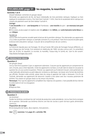 66
VOCABULAIRE page 51 les magasins, la nourriture
Activités 1 et 4
[travail individuel, correction en groupe classe]
Demander aux apprenants de lire, de façon individuelle, les trois premières rubriques. Expliquer ou faire
expliquer le vocabulaire inconnu. Puis faire faire l’activité 1. Enfin, faire lire le vocabulaire de la rubrique Les
moyens de paiement avant de faire réaliser l’activité 4.
Corrigé:
1 une bouteille de lait – une barquette de framboises – une tranche de pain – un morceau/une part
de gâteau
4 À la caisse, je peux payer en espèces avec des pièces et des billets, par carte bancaire/carte bleue ou
par chèque.
Au fait !
Lire ou faire lire le premier encadré après la lecture de la première rubrique. Puis demander aux apprenants
s’il y a dans la première rubrique un exemple contraire (il y a le primeur). Faire lire le second encadré après
la lecture de la deuxième rubrique. S’assurer de la compréhension de son contenu.
Pour info:
La France est réputée pour ses fromages. On dit qu’il existe 365 sortes de fromages français différents, un
pour chaque jour de l’année. Il en existerait en réalité plus de 1600. Les plus connus sont: le camembert,
bien sûr, le brie, le roquefort, le munster, le maroilles, l’ossau-iraty, le comté, etc. (voir le site suivant:
http://www.fromages-aop.com/).
Question 2
[en groupe classe]
Lire ou faire lire la question 2 par un apprenant volontaire. S’assurer que les apprenants en comprennent le
sens. Ensuite, pour y faire répondre, inviter les apprenants à se lever, à circuler dans la classe et à se poser la
question les uns aux autres la question. Préciser aux apprenants qu’ils devront trouver un(e) partenaire qui
a des habitudes alimentaires au petit déjeuner similaires ou identiques. Les laisser ainsi former des binômes
par affinités. Pendant cette activité, passer dans les rangs et apporter de l’aide si nécessaire. À la fin de
l’activité, demander aux apprenants de retourner s’asseoir à leur place avec leur nouveau partenaire de
binôme. Puis revenir en groupe classe sur les erreurs récurrentes.
Remarque: Pour que les apprenants complètent leur réponse à la question, il sera possible de leur donner
le verbe boire et voir sa conjugaison.
Corrigé:
2 Réponse libre.
Question 3
[en binômes]
Garder les binômes constitués lors de l’activité de production orale précédente. Lire ou faire lire la consigne
de la question. Demander aux binômes d’écrire une liste de courses à partir de leurs goûts alimentaires
communs.
Proposition de corrigé:
3 Une barquette de fraises, deux oignons, trois poivrons…
Voir
Activités
ca
hier + T
NI
unité 3 exercices 1-2, page 25 + activités TNI.
PRODUCTION ORALE
PRODUCTION ÉCRITE
 