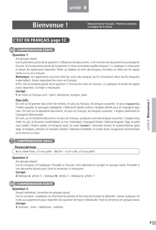 7
unité0Bienvenue!
C’EST EN FRANÇAIS  page 12
Question 1
[en groupe classe]
Lire la première partie de la question (« Observez les documents. ») et montrer les documents aux étudiants.
Ensuite, lire la deuxième partie de la question (« Vous connaissez quelles langues ? »), expliquer si nécessaire
et laisser les apprenants répondre. Noter au tableau le nom des langues montrées ou dites par les appre-
nants au fur et à mesure.
Remarque : Les apprenants pourront dire les noms des langues qu’ils connaissent dans leur(s) langue(s)
maternelle(s). Noter cependant les noms en français.
Enfin, lire la troisième partie de la question (« Trouvez les mots en français. »), expliquer et laisser les appre-
nants répondre. Corriger si nécessaire.
Corrigé :
1 Les mots en français sont : merci, bienvenue, bonjour, salut.
Pour info :
On voit sur le premier document (le timbre), en plus du français, les langues suivantes : le grec (ευχαριστώ),
l’italien (grazie), le portugais (obrigado), l’allemand (danke schön), l’anglais (thank you) et l’espagnol (gra-
cias). On voit sur le deuxième document, en plus du français, les langues suivantes : l’anglais (welcome) et
l’espagnol (bienvenido).
On voit, sur le troisième document, en plus du français, quelques-unes des langues suivantes : l’anglais (hey,
hello, hi, yo), le lituanien (sveiki / labas), le turc (merhaba), l’espagnol (hola), l’allemand (guten Tag), le polo-
nais (cze´s´c), l’italien (salve), le hongrois (szia), le russe (привет), l’estonien (terve), le suédois / danois (god
dag), le bulgare, (zdrasti), le hawaïen (aloha), l’albanais (mirëdita), le croate (bok), le japonais (Konnichiwa)
et le chinois (ni hao).
Transcription
a Un steak-frites, s’il vous plaît. – b Taxi ! – c Un café, s’il vous plaît !
Question 2
[en groupe classe]
Lire la consigne, et l’expliquer. Procéder à l’écoute. Faire répondre et corriger en groupe classe. Procéder à
une deuxième écoute pour faire la correction si nécessaire.
Corrigé :
2 dialogue a : photo 3 – dialogue b : photo 2 – dialogue c : photo 1
Question 3
[travail individuel, correction en groupe classe]
Lire la consigne. L’expliquer en montrant les photos et les mots écrits dans le désordre. Laisser quelques mi-
nutes aux apprenants pour répondre à la question de façon individuelle. Faire la correction en groupe classe.
Corrigé :
3 chocolat – train – téléphone – toilettes
COMPRÉHENSION ÉCRITE
COMPRÉHENSION ORALE
COMPRÉHENSION ÉCRITE
unité 0
Bienvenue ! Découverte du français – Premiers contacts –
La langue de la classe
 