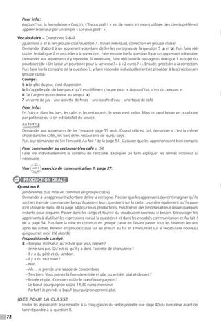 72
Pour info:
Aujourd’hui, la formulation «Garçon, s’il vous plaît! » est de moins en moins utilisée. Les clients préfèrent
appeler le serveur par un simple «S’il vous plaît! ».
Vocabulaire – Questions 5-6-7
[questions 5 et 6: en groupe class/question 7: travail individuel, correction en groupe classe]
Demander d’abord à un apprenant volontaire de lire les consignes de la question 5 (a et b). Puis faire réé-
couter le dialogue 2 et procéder à la correction. Faire ensuite lire la question 6 par un apprenant volontaire.
Demander aux apprenants d’y répondre. Si nécessaire, faire réécouter le passage du dialogue 3 au sujet du
pourboire (de «On laisse un pourboire pour la serveuse?» à «2 euros?»). Ensuite, procéder à la correction.
Puis faire lire la consigne de la question 7, y faire répondre individuellement et procéder à la correction en
groupe classe.
Corrigé:
5 a Le plat du jour, c’est du poisson.
b Il s’appelle plat du jour parce qu’il est différent chaque jour: « Aujourd’hui, c’est du poisson.».
6 De l’argent qu’on donne au serveur (c).
7 un verre de jus – une assiette de frites – une carafe d’eau – une tasse de café
Pour info:
En France, dans les bars, les cafés et les restaurants, le service est inclus. Mais on peut laisser un pourboire
par politesse ou si on est satisfait du service.
Au fait !
Demander aux apprenants de lire l’encadré page 55 seuls. Quand cela est fait, demander si c’est la même
chose dans les cafés, les bars et les restaurants de leur(s) pays.
Puis leur demander de lire l’encadré Au fait ! de la page 54. S’assurer que les apprenants ont bien compris.
Pour commander au restaurant/au café p. 54
Faire lire individuellement le contenu de l’encadré. Expliquer ou faire expliquer les termes inconnus si
nécessaire.
Voir
Cahier
d
’activit
és
unité 3
exercice de communication 1, page 27.
Question 8
[en binômes puis mise en commun en groupe classe]
Demander à un apprenant volontaire de lire la consigne. Préciser que les apprenants devront imaginer qu’ils
sont en train de commander lorsqu’ils posent leurs questions sur la carte. Leur dire également qu’ils pour-
ront utiliser le menu de la page 54 pour leurs productions. Puis former des binômes et leur laisser quelques
instants pour préparer. Passer dans les rangs et fournir du vocabulaire nouveau si besoin. Encourager les
apprenants à réutiliser les expressions vues à la question 4 et dans les encadrés communication et Au fait !
de la page 54. Puis faire la mise en commun en groupe classe en faisant passer tous les binômes les uns
après les autres. Revenir en groupe classe sur les erreurs au fur et à mesure et sur le vocabulaire nouveau
qui pourrait avoir été abordé.
Proposition de corrigé:
8 – Bonjour monsieur, qu’est-ce que vous prenez?
– Je ne sais pas. Qu’est-ce qu’il y a dans l’assiette de charcuterie?
– Il y a du pâté et du jambon.
– Il y a du saucisson?
– Non.
– Ah… Je prends une salade de concombres.
– Très bien. Vous prenez la formule entrée et plat ou entrée, plat et dessert?
– Entrée et plat. Combien coûte le bœuf bourguignon?
– Le bœuf bourguignon coûte 14,30 euros monsieur.
– Parfait! Je prends le bœuf bourguignon comme plat.
IDÉE POUR LA CLASSE
Inviter les apprenants à se reporter à la conjugaison du verbe prendre vue page 40 du livre élève avant de
faire répondre à la question 8.
PRODUCTION ORALE
 