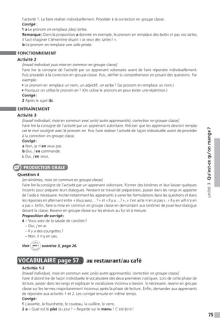75
unité3Qu’est-cequ’onmange ?
l’activité 1. La faire réaliser individuellement. Procéder à la correction en groupe classe.
Corrigé :
1 a Le pronom en remplace [des] tartes.
Remarque : Dans la proposition a donnée en exemple, le pronom en remplace des tartes et pas vos tartes,
il faut imaginer Clémentine disant « Je veux des tartes ! ».
b Le pronom en remplace une salle privée.
FONCTIONNEMENT
Activité 2
[travail individuel puis mise en commun en groupe classe]
Faire lire la consigne de l’activité par un apprenant volontaire avant de faire répondre individuellement.
Puis procéder à la correction en groupe classe. Puis, vérifier la compréhension en posant des questions. Par
exemple :
• Le pronom en remplace un nom, un adjectif, un verbe ? (Le pronom en remplace un nom.)
• Pourquoi on utilise le pronom en ? (On utilise le pronom en pour éviter une répétition.)
Corrigé :
2 Après le sujet (b).
ENTRAÎNEMENT
Activité 3
[travail individuel, mise en commun avec un(e) autre apprenant(e), correction en groupe classe]
Faire lire la consigne de l’activité par un apprenant volontaire. Préciser que les apprenants devront rempla-
cer le mot souligné avec le pronom en. Puis faire réaliser l’activité de façon individuelle avant de procéder
à la correction en groupe classe.
Corrigé :
a Non, je n’en veux pas.
b Oui, j’en commande.
c Oui, j’en veux.
Question 4
[en binômes, mise en commun en groupe classe]
Faire lire la consigne de l’activité par un apprenant volontaire. Former des binômes et leur laisser quelques
instants pour préparer leurs dialogues. Pendant ce travail de préparation, passer dans les rangs et apporter
de l’aide si nécessaire. Inciter notamment les apprenants à varier les formulations dans les questions et dans
les réponses en alternant entre « Vous avez… ? » et « Il y a… ? », « J’en ai / Je n’en ai pas », « Il y en a / Il n’y en
a pas ». Enfin, faire la mise en commun en groupe classe en demandant aux binômes de jouer leur dialogue
devant la classe. Revenir en groupe classe sur les erreurs au fur et à mesure.
Proposition de corrigé :
4 – Vous avez de la salade de carottes ?
– Oui, j’en ai.
– Il y a des courgettes ?
– Non, il n’y en pas.
Voir
Cahier
d 
’activit
és
unité 3
exercice 3, page 26.
VOCABULAIRE  page 57  
au restaurant / au café
Activités 1-2
[travail individuel, mise en commun avec un(e) autre apprenant(e), correction en groupe classe]
Faire d’abord lire de façon individuelle le vocabulaire des deux premières rubriques. Lors de cette phase de
lecture, passer dans les rangs et expliquer le vocabulaire inconnu si besoin. Si nécessaire, revenir en groupe
classe sur les termes majoritairement inconnus après la phase de lecture. Enfin, demander aux apprenants
de répondre aux activités 1 et 2. Les corriger ensuite en même temps.
Corrigé :
1 L’assiette, la fourchette, le couteau, la cuillère, le verre.
2 a – Quel est le plat du jour ? – Regarde sur le menu ! C’est écrit !
PRODUCTION ORALE
 