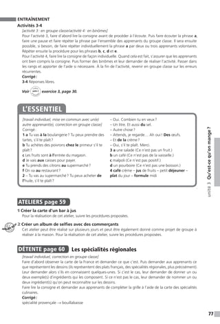 77
unité3Qu’est-cequ’onmange ?
ENTRAÎNEMENT
Activités 3-4
[activité 3 : en groupe classe / activité 4 : en binômes]
Pour l’activité 3, faire d’abord lire la consigne avant de procéder à l’écoute. Puis faire écouter la phrase a,
faire une pause et faire répéter la phrase par l’ensemble des apprenants du groupe classe. Il sera ensuite
possible, si besoin, de faire répéter individuellement la phrase a par deux ou trois apprenants volontaires.
Répéter ensuite la procédure pour les phrases b, c, d et e.
Pour l’activité 4, faire lire la consigne de façon individuelle. Quand cela est fait, s’assurer que les apprenants
ont bien compris la consigne. Puis former des binômes et leur demander de réaliser l’activité. Passer dans
les rangs et apporter de l’aide si nécessaire. À la fin de l’activité, revenir en groupe classe sur les erreurs
récurrentes.
Corrigé :
3-4 Réponses libres.
Voir
Cahier
d 
’activit
és
unité 3
exercice 3, page 30.
[travail individuel, mise en commun avec un(e)
autre apprenant(e), correction en groupe classe]
Corrigé :
1 a Tu vas à la boulangerie ? Tu peux prendre des
tartes, s’il te plaît ?
b Tu achètes des poivrons chez le primeur s’il te
plaît ?
c Les fruits sont à l’entrée du magasin.
d Je vais aux caisses pour payer.
e Tu prends des citrons au supermarché ?
f On va au restaurant ?
2 – Tu vas au supermarché ? Tu peux acheter de
l’huile, s’il te plaît ?
– Oui. Combien tu en veux ?
– Un litre. Et aussi du sel.
– Autre chose ?
– Attends, je regarde… Ah oui ! Des œufs.
– Et de la crème ?
– Oui, s’il te plaît. Merci.
3 a une salade (Ce n’est pas un fruit.)
b un café (Ce n’est pas de la vaisselle.)
c malpoli (Ce n’est pas positif.)
d un pourboire (Ce n’est pas une boisson.)
4 café crème – jus de fruits – petit déjeuner –
plat du jour – formule midi
L’ESSENTIEL
.
ATELIERS  page 59
1 Créer la carte d’un bar à jus
Pour la réalisation de cet atelier, suivre les procédures proposées.
2 Créer un album de selfies avec des commerçants
Cet atelier peut être réalisé sur plusieurs jours et peut être également donné comme projet de groupe à
réaliser à la maison. Pour la réalisation de cet atelier, suivre les procédures proposées.
DÉTENTE  page 60  
Les spécialités régionales
[travail individuel, correction en groupe classe]
Faire d’abord observer la carte de la France et demander ce que c’est. Puis demander aux apprenants ce
que représentent les dessins (ils représentent des plats français, des spécialités régionales, plus précisément).
Leur demander alors s’ils en connaissent quelques-unes. Si c’est le cas, leur demander de donner un ou
deux exemple(s) d’ingrédients qui les composent. Si ce n’est pas le cas, leur demander de nommer un ou
deux ingrédient(s) qu’on peut reconnaître sur les dessins.
Faire lire la consigne et demander aux apprenants de compléter la grille à l’aide de la carte des spécialités
culinaires.
Corrigé :
spécialité provençale → bouillabaisse
ATELIER TECH’
 