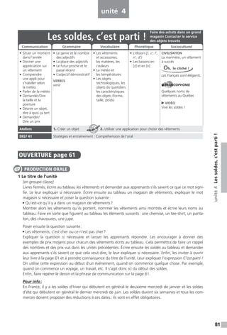 81
unité4Lessoldes,c’estparti!
unité 4
OUVERTURE page 61
1 Le titre de l’unité
[en groupe classe]
Livres fermés, écrire au tableau les vêtements et demander aux apprenants s’ils savent ce que ce mot signi-
fie. Le leur expliquer si nécessaire. Écrire ensuite au tableau un magasin de vêtements, expliquer le mot
magasin si nécessaire et poser la question suivante:
• Qu’est-ce qu’il y a dans un magasin de vêtements?
Montrer alors les vêtements qu’ils portent, nommer les vêtements ainsi montrés et écrire leurs noms au
tableau. Faire en sorte que figurent au tableau les éléments suivants: une chemise, un tee-shirt, un panta-
lon, des chaussures, une jupe.
Poser ensuite la question suivante:
• Les vêtements, c’est cher ou ce n’est pas cher?
Expliquer la question si nécessaire et laisser les apprenants répondre. Les encourager à donner des
exemples de prix moyens pour chacun des vêtements écrits au tableau. Cela permettra de faire un rappel
des nombres et des prix vus dans les unités précédentes. Écrire ensuite les soldes au tableau et demander
aux apprenants s’ils savent ce que cela veut dire, le leur expliquer si nécessaire. Enfin, les inviter à ouvrir
leur livre à la page 61 et à prendre connaissance du titre de l’unité. Leur expliquer l’expression C’est parti !
On utilise cette expression au début d’un événement, quand on commence quelque chose. Par exemple,
quand on commence un voyage, un travail, etc. Il s’agit donc ici du début des soldes.
Enfin, faire repérer le dessin et la phrase de communication sur la page 61.
Pour info:
En France, il y a les soldes d’hiver qui débutent en général le deuxième mercredi de janvier et les soldes
d’été qui débutent en général le dernier mercredi de juin. Les soldes durent six semaines et tous les com-
merces doivent proposer des réductions à ces dates: ils sont en effet obligatoires.
PRODUCTION ORALE
Les soldes, c’est parti !
• Situer un moment
dans l’année
• Donner une
appréciation sur
un vêtement
• Comprendre
une appli pour
s’habiller selon
la météo
• Parler de la météo
• Demander/Dire
la taille et la
pointure
• Décrire un objet,
dire à quoi ça sert
• Demander/
Dire un prix
• Le genre et le nombre
des adjectifs
• La place des adjectifs
• Le futur proche et le
passé récent
• L’adjectif démonstratif
VERBES
venir
• Les vêtements
et accessoires,
les matières, les
couleurs
• La météo et
les températures
• Les objets
technologiques, les
objets du quotidien,
les caractéristiques
des objets (forme,
taille, poids)
• L’élision (j’, c’, l’,
n’, d’)
• Les liaisons en
[z] et en [n]
CIVILISATION
La marinière, un vêtement
à succès
Les Français sont élégants.
FRANCOPHONIE
Quelques noms de
vêtements au Québec
VIDÉO
Vive les soldes !
Ateliers 1. Créer un objet 2. Utiliser une application pour choisir des vêtements
DELF A1 Stratégies et entraînement : Compréhension de l’oral
Faire des achats dans un grand
magasin Contacter le service
des objets trouvés
Communication Grammaire Vocabulaire Phonétique Socioculturel
Oh, le cliché !
ATELIER TECH’
 
